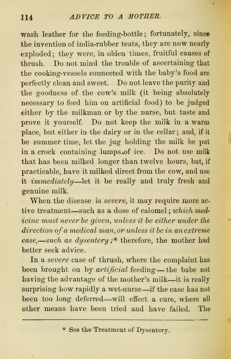 wash leather for the feeding-bottle; fortunately, since the invention of india-rubber teats, they are now nearly exploded; they were, in olden times, fruitful causes of thrush. Do not mind the trouble of ascertaining- that the cooking-vessels connected with the baby's food are perfectly clean and sweet. Do not leave the purity and the goodness of the cow's milk (it being absolutely necessary to feed him on artificial food) to be judged either by the milkman or by the nurse, but taste and prove it yourself. Do not keep the milk in a warm place, but either in the dairy or in the cellar; and, if it be summer time, let the jug holding the milk be put in a crock containing lumps.of ice. Do not use milk that has been milked longer than twelve hours, but, if practicable, have it milked direct from the cow, and use it immediately—let it be really and truly fresh and genuine milk. When the disease is severe, it may require more ac- tive treatment—such as a dose of calomel; which med- icine must never be given, unless it be either under the direction of a medical man, or unless it be in an extreme case,—such as dysentery ;* therefore, the mother had better seek advice. In a severe case of thrush, where the complaint has been brought on by artificial feediug — the babe not having the advantage of the mother's milk—it is really surprising how rapidly a wet-nurse—if the case has not been too long deferred—will effect a cure, where all other means have been tried and have failed. The * See the Treatment of Dysentery.