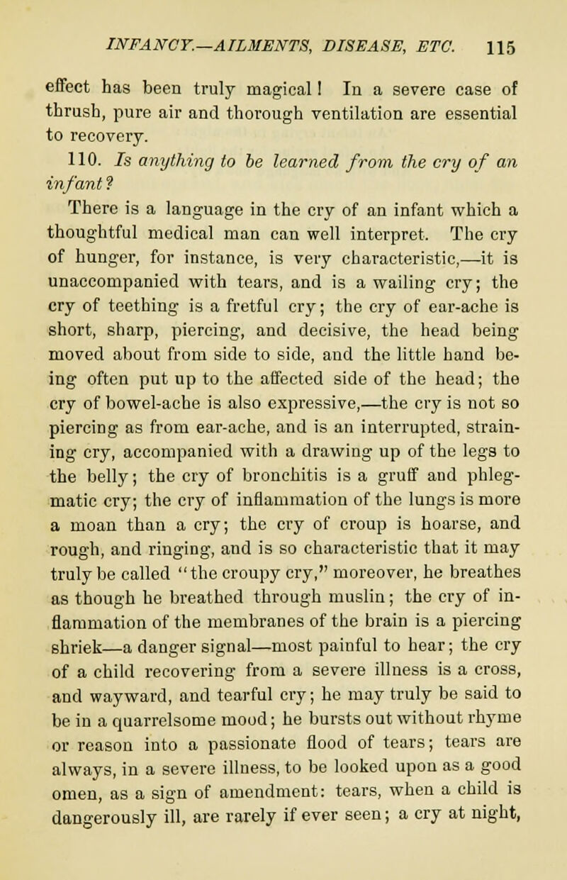 effect has been truly magical 1 In a severe case of thrush, pure air and thorough ventilation are essential to recovery. 110. Is anything to be learned from the cry of an infant? There is a language in the cry of an infant which a thoughtful medical man can well interpret. The cry of hunger, for instance, is very characteristic,—it is unaccompanied with tears, and is a wailing cry; the cry of teething is a fretful cry; the cry of ear-ache is short, sharp, piercing, and decisive, the head being moved about from side to side, and the little hand be- ing often put up to the affected side of the head; the cry of bowel-ache is also expressive,—the cry is not so piercing as from ear-ache, and is an interrupted, strain- ing cry, accompanied with a drawing up of the legs to the belly; the cry of bronchitis is a gruff and phleg- matic cry; the cry of inflammation of the lungs is more a moan than a cry; the cry of croup is hoarse, and rough, and ringing, and is so characteristic that it may truly be called the croupy cry, moreover, he breathes as though he breathed through muslin; the cry of in- flammation of the membranes of the brain is a piercing shriek—a danger signal—most painful to hear; the cry of a child recovering from a severe illness is a cross, and wayward, and tearful ciy; he may truly be said to be in a quarrelsome mood; he bursts out without rhyme or reason into a passionate flood of tears; tears are always, in a severe illness, to be looked upon as a good omen, as a sign of amendment: tears, when a child is dangerously ill, are rarely if ever seen; a cry at night,