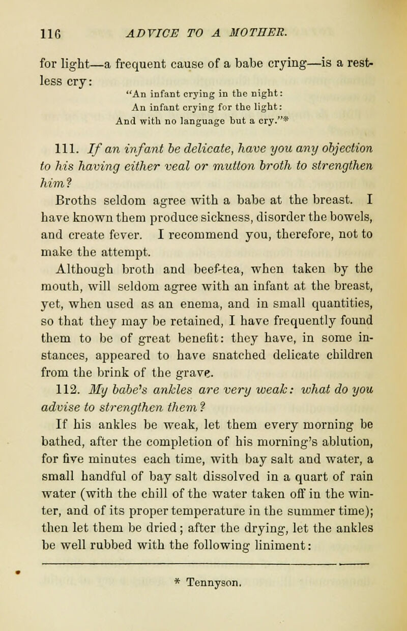 for light—a frequent cause of a babe crying—is a rest- less cry: An infant crying in the night: An infant crying for the light: And with no language but a cry.* 111. If an infant be delicate, have you any objection to his having either veal or mutton broth to strengthen him? Broths seldom agree with a babe at the breast. I have known them produce sickness, disorder the bowels, and create fever. I recommend you, therefore, not to make the attempt. Although broth and beef-tea, when taken by the mouth, will seldom agree with an infant at the breast, yet, when used as an enema, and in small quantities, so that they may be retained, I have frequently found them to be of great benefit: they have, in some in- stances, appeared to have snatched delicate children from the brink of the grave. 112. My babe's ankles are very weak: what do you advise to strengthen them ? If his ankles be weak, let them every morning be bathed, after the completion of his morning's ablution, for five minutes each time, with bay salt and water, a small handful of bay salt dissolved in a quart of rain water (with the chill of the water taken oft in the win- ter, and of its proper temperature in the summer time); then let them be dried; after the drying, let the ankles be well rubbed with the following liniment: * Tennyson.