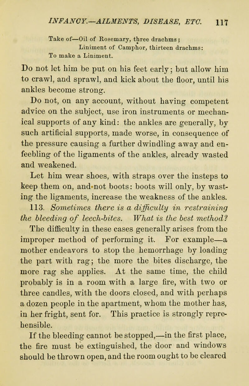 Take of—Oil of Rosemary, threo drachma ,* Liniment of Camphor, thirteen drachms: To make a Liniment. Do not let him be put on his feet early; but allow hioi to crawl, and sprawl, and kick about the floor, until his ankles become strong. Do not, on any account, without having competent advice on the subject, use iron instruments or mechan- ical supports of any kind: the ankles are generally, by such artificial supports, made worse, in consequence of the pressure causing a further dwindling away and en- feebling of the ligaments of the ankles, already wasted and weakened. Let him wear shoes, with straps over the insteps to keep them on, and-not boots: boots will only, by wast- ing the ligaments, increase the weakness of the ankles. 113. Sometimes there in a difficulty in restraining the bleeding of leech-bites. What is the best method? The difficulty in these cases generally arises from the improper method of performing it. For example—a mother endeavors to stop the hemorrhage by loading the part with rag; the more the bites discharge, the more rag she applies. At the same time, the child probably is in a room with a large fire, with two or three candles, with the doors closed, and with perhaps a dozen people in the apartment, whom the mother has, in her fright, sent for. This practice is strongly repre- hensible. If the bleeding cannot be stopped,—in the first place, the fire must be extinguished, the door and windows should be thrown open, and the room ought to be cleared