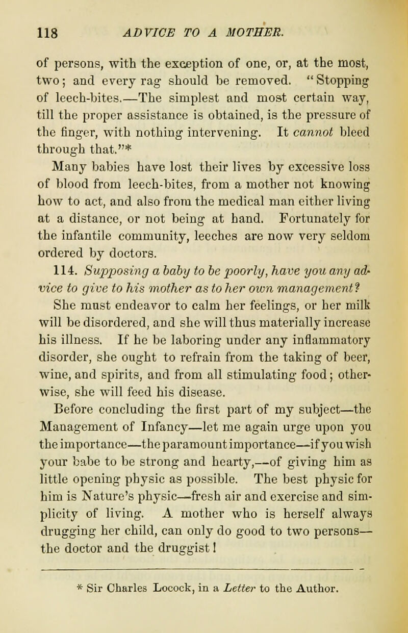 of persons, with the exception of one, or, at the most, two; and every rag should be removed.  Stopping of leech-bites.—The simplest and most certain way, till the proper assistance is obtained, is the pressure of the finger, with nothing intervening. It cannot bleed through that.* Many babies have lost their lives by excessive loss of blood from leech-bites, from a mother not knowing how to act, and also from the medical man either living at a distance, or not being at hand. Fortunately for the infantile community, leeches are now very seldom ordered by doctors. 114. Supposing a baby to be poorly, have you any adr vice to give to his mother as to her own management? She must endeavor to calm her feelings, or her milk will be disordered, and she will thus materially increase his illness. If he be laboring under any inflammatory disorder, she ought to refrain from the taking of beer, wine, and spirits, and from all stimulating food; other- wise, she will feed his disease. Before concluding the first part of my subject—the Management of Infancy—let me again urge upon you the importance—the paramount importance—if you wish your babe to be strong and hearty,—of giving him as little opening physic as possible. The best physic for him is Nature's physic—fresh air and exercise and sim- plicity of living. A mother who is herself always drugging her child, can only do good to two persons— the doctor and the druggist 1 * Sir Charles Locock, in a Letter to the Author.