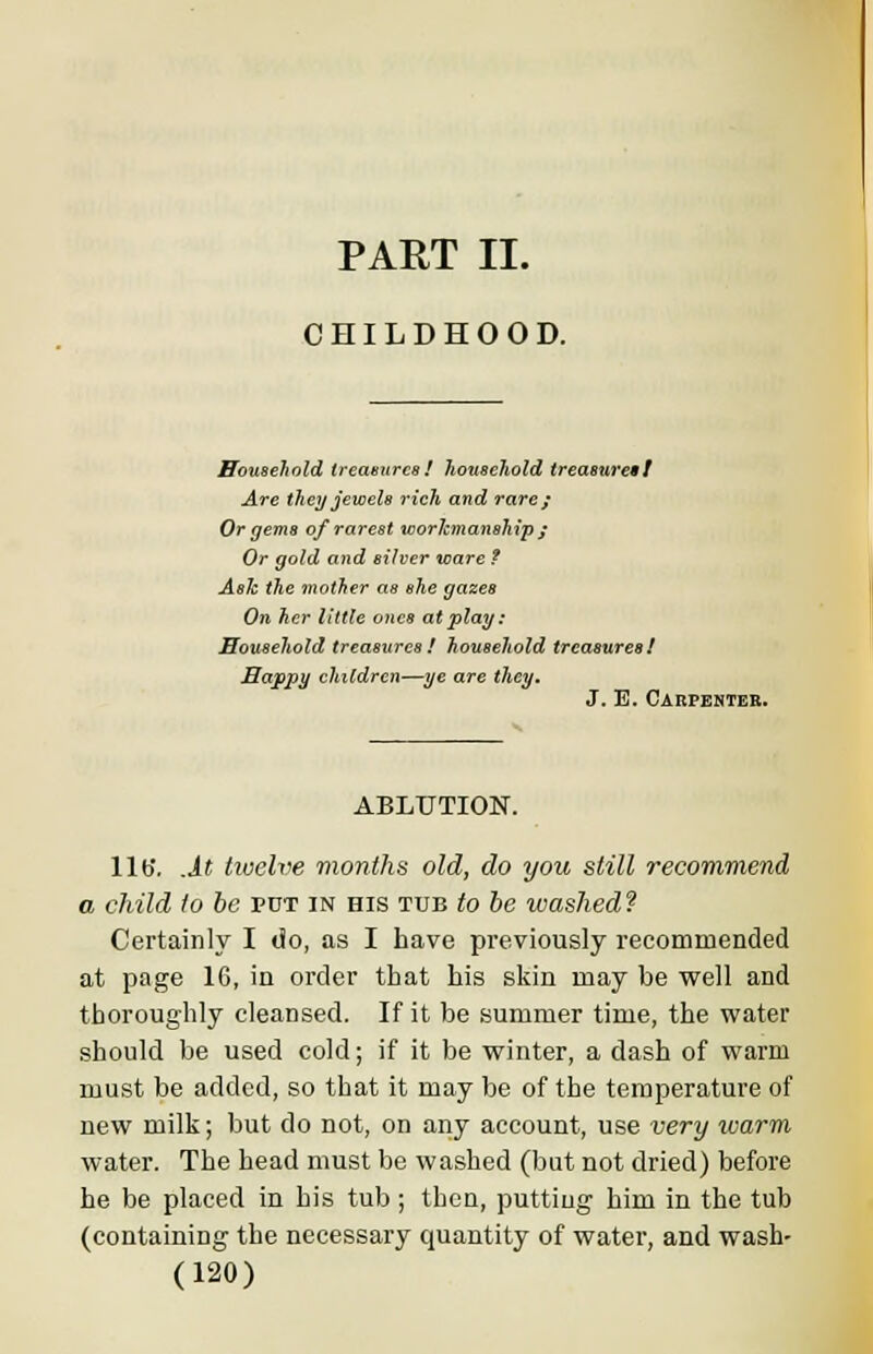 PART II. CHILDHOOD. Household treasures! household treasures! Are they jewels rich and rare; Or gems of rarest workmanship ; Or gold and silver ware t Ask the mother as she gazes On her little ones at play: Household treasures! household treasures! Happy children—ye are they. J. E. Carpenter. ABLUTION. lib*, .it twelve months old, do you still recommend a child to be put in his tub to he washed? Certainly I do, as I have previously recommended at page 16, in order that his skin may be well and thoroughly cleansed. If it be summer time, the water should be used cold; if it be winter, a dash of warm must be added, so that it may be of the temperature of new milk; but do not, on any account, use very ivarm water. The head must be washed (but not dried) before he be placed in his tub ; then, putting him in the tub (containing the necessary quantity of water, and wash-