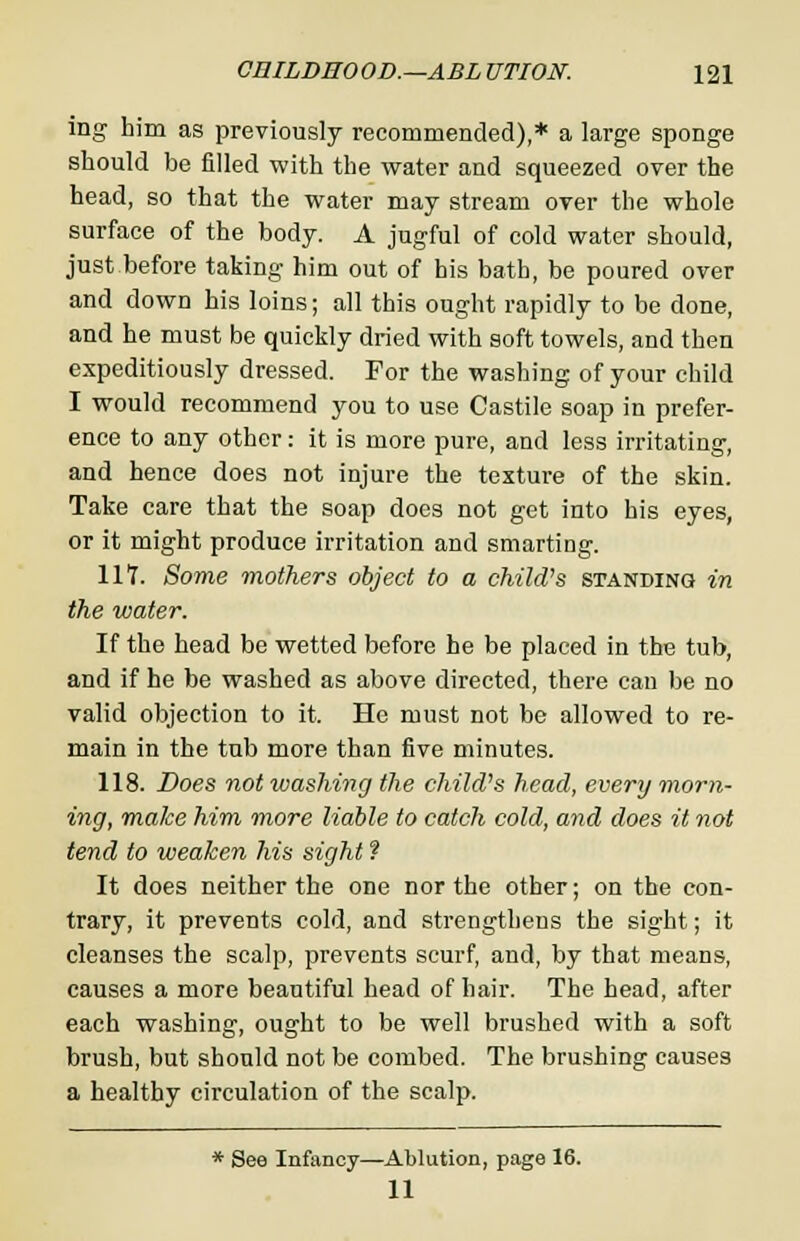 mg him as previously recommended),* a large sponge should be filled with the water and squeezed over the head, so that the water may stream over the whole surface of the body. A jugful of cold water should, just before taking him out of his bath, be poured over and down his loins; all this ought rapidly to be done, and he must be quickly dried with soft towels, and then expeditiously dressed. For the washing of your child I would recommend you to use Castile soap in prefer- ence to any other: it is more pure, and less irritating, and hence does not injure the texture of the skin. Take care that the soap does not get into his eyes, or it might produce irritation and smarting. 11?. Some mothers object to a child's standing in the water. If the head be wetted before he be placed in the tub, and if he be washed as above directed, there can be no valid objection to it. He must not be allowed to re- main in the tub more than five minutes. 118. Does not washing the child's head, every morn- ing, make him more liable to catch cold, and does it not tend to weaken his sight ? It does neither the one nor the other; on the con- trary, it prevents cold, and strengthens the sight; it cleanses the scalp, prevents scurf, and, by that means, causes a more beautiful head of hair. The head, after each washing, ought to be well brushed with a soft brush, but should not be combed. The brushing causes a healthy circulation of the scalp. * See Infancy—Ablution, page 16. 11