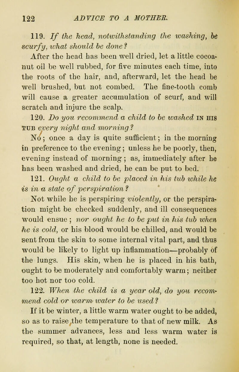 119. If the head, notwithstanding the washing, he scurfy, what should be done ? After the head has been well dried, let a little cocoa- nut oil be well rubbed, for five minutes each time, into the roots of the hair, and, afterward, let the head be well brushed, but not combed. The fine-tooth comb will cause a greater accumulation of scurf, and will scratch and injure the scalp. 120. Do you recommend a child to be washed in his TOB every night and morning f No; once a day is quite sufficient; in the morning in preference to the evening; unless he be poorly, then, evening instead of morning ; as, immediately after he has been washed and dried, he can be put to bed. 121. Ought a child to be placed in his tub while he is in a state of perspiration f Not while he is perspiring violently, or the perspira- tion might be checked suddenly, and ill consequences would ensue ; nor ought he to be put in his tub when he is cold, or his blood would be chilled, and would be sent from the skin to some internal vital part, and thus would be likely to light up inflammation—probably of the lungs. His skin, when he is placed in his bath, ought to be moderately and comfortably warm; neither too hot nor too cold. 122. When Uie child is a year old, do you recom- mend cold or warm water to be used f If it be winter, a little warm water ought to be added, so as to raise,the temperature to that of new milk. As the summer advances, less and less warm water is required, so that, at length, none is needed.