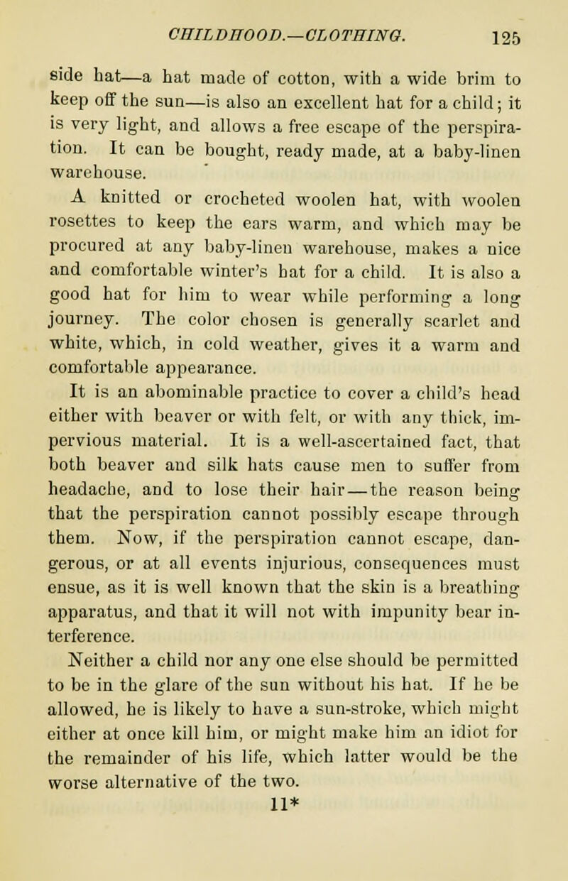 side hat—a hat made of cotton, with a wide brim to keep off the sun—is also an excellent hat for a child; it is very light, and allows a free escape of the perspira- tion. It can be bought, ready made, at a baby-linen warehouse. A knitted or crocheted woolen hat, with woolen rosettes to keep the ears warm, and which may be procured at any baby-linen warehouse, makes a nice and comfortable winter's hat for a child. It is also a good hat for him to wear while performing a long journey. The color chosen is generally scarlet and white, which, in cold weather, gives it a warm and comfortable appearance. It is an abominable practice to cover a child's head either with beaver or with felt, or with any thick, im- pervious material. It is a well-ascertained fact, that both beaver and silk hats cause men to suffer from headache, aDd to lose their hair—the reason being that the perspiration cannot possibly escape through them. Now, if the perspiration cannot escape, dan- gerous, or at all events injurious, consequences must ensue, as it is well known that the skin is a breathing apparatus, and that it will not with impunity bear in- terference. Neither a child nor any one else should be permitted to be in the glare of the sun without his hat. If he be allowed, he is likely to have a sun-stroke, which might either at once kill him, or might make him an idiot for the remainder of his life, which latter would be the worse alternative of the two. 11*