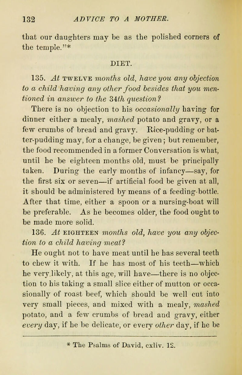 that our daughters may be as the polished corners of the temple.* DIET. 135. At twelve months old, have you any objection to a child having any other food besides that you men- tioned in answer to the Mth question! There is no objection to his occasionally having for dinner either a mealy, mashed potato and gravy, or a few crumbs of bread and gravy. Rice-pudding or bat- ter-pudding may, for a change, be given; but remember, the food recommended in a former Conversation is what, until he be eighteen months old, must be principally taken. During the early months of infancy—say, for the first six or seven—if artificial food be given at all, it should be administered by means of a feeding-bottle. After that time, either a spoon or a nursing-boat will be preferable. As he becomes older, the food ought to be made more solid. 136. At eighteen months old, have you any objec- tion to a child having meat! He ought not to have meat until he has several teeth to chew it with. If he has most of his teeth—which he very likely, at this age, will have—there is no objec- tion to his taking a small slice either of mutton or occa- sionally of roast beef, which should be well cut into very small pieces, and mixed with a mealy, mashed potato, and a few crumbs of bread and gravy, either every day, if he be delicate, or every other day, if he be * The Psalms of David, cxliv. 12.