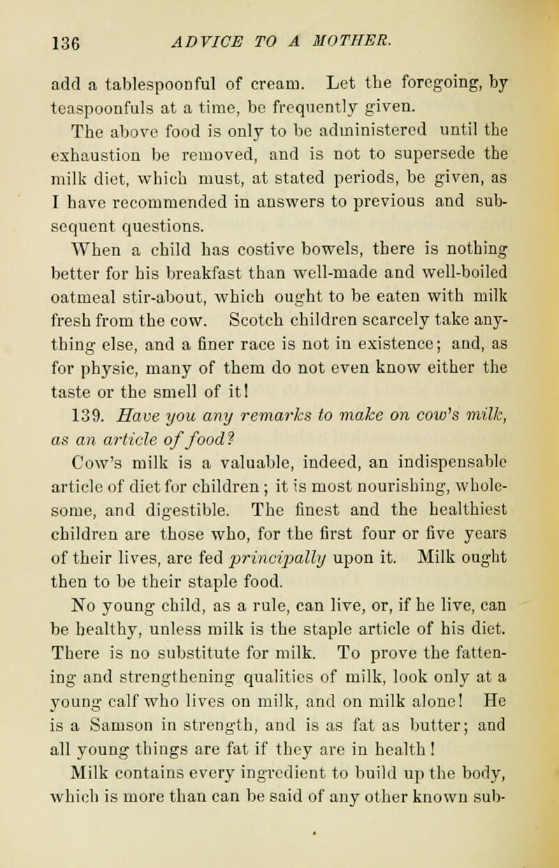 add a tablespoonful of cream. Let the foregoing, by teaspoonfuls at a time, be frequently given. The above food is only to be administered until the exhaustion be removed, and is not to supersede the milk diet, which must, at stated periods, be given, as I have recommended in answers to previous and sub- sequent questions. When a child has costive bowels, there is nothing better for his breakfast than well-made and well-boiled oatmeal stir-about, which ought to be eaten with milk fresh from the cow. Scotch children scarcely take any- thing else, and a finer race is not in existence; and, as for physic, many of them do not even know either the taste or the smell of it! 139. Have you any remarks to make on cow's milk, as an article of food? Cow's milk is a valuable, indeed, an indispensable article of diet for children ; it is most nourishing, whole- some, and digestible. The finest and the healthiest children are those who, for the first four or five years of their lives, are fed principally upon it. Milk ought then to be their staple food. No young child, as a rule, can live, or, if he live, can be healthy, unless milk is the staple article of his diet. There is no substitute for milk. To prove the fatten- ing and strengthening qualities of milk, look only at a young calf who lives on milk, and on milk alone! He is a Samson in strength, and is as fat as butter; and all young things are fat if they are in health ! Milk contains every ingredient to build up the body, which is more than can be said of any other known sub-