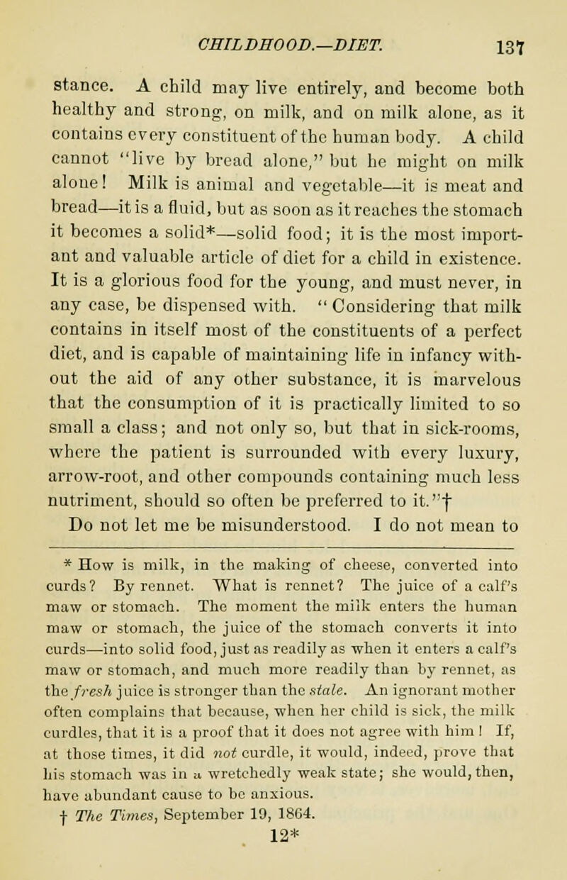 stance. A child may live entirely, and become both healthy and strong, on milk, and on milk alone, as it contains every constituent of the human body. A child cannot live by bread alone, but he might on milk alone! Milk is animal and vegetable—it is meat and bread—it is a fluid, but as soon as it reaches the stomach it becomes a solid*—solid food; it is the most import- ant and valuable article of diet for a child in existence. It is a glorious food for the young, and must never, in any case, be dispensed with.  Considering that milk contains in itself most of the constituents of a perfect diet, and is capable of maintaining life in infancy with- out the aid of any other substance, it is marvelous that the consumption of it is practically limited to so small a class; and not only so, but that in sick-rooms, where the patient is surrounded with every luxury, arrow-root, and other compounds containing much less nutriment, should so often be preferred to it.f Do not let me be misunderstood. I do not mean to * How is milk, in the making of cheese, converted into curds? By rennet. What is rennet? The juice of a calf's maw or stomach. The moment the milk enters the human maw or stomach, the juice of the stomach converts it into curds—into solid food, just as readily as when it enters a calf's maw or stomach, and much more readily than by rennet, as iha/resh juice is stronger than the stale. An ignorant mother often complains that because, when her child is sick, the milk curdles, that it is a proof that it does not agree with him I If, at those times, it did not curdle, it would, indeed, prove that his stomach was in a, wretchedly weak state; she would, then, have abundant cause to be anxious. f The Times, September 19, 1864. 12*