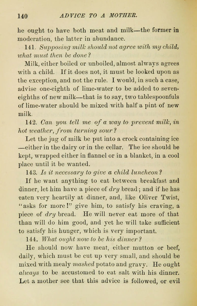 he ought to have both meat and milk—the former in moderation, the latter in abundance. 141. Supposing milk should not agree with my child, what must then be done ? Milk, either boiled or unboiled, almost always agrees with a child. If it does not, it must be looked upon as the exception, and not the rule. I would, in such a case, advise one-eighth of lime-water to be added to seven- eighths of new milk—that is to say, two tablespoonfuls of lime-water should be mixed with half a pint of new milk. 142. Can you tell me of a way to prevent milk, in hot weather, from turning sour ? Let the jug of milk be put into a crock containing ice —either in the dairy or in the cellar. The ice should be kept, wrapped either in flannel or in a blanket, in a cool place until it be wanted. 143. 7s it necessary to give a child luncheon ? If he want anything to eat between breakfast and dinner, let him have a piece of dry bread; and if he has eaten very heartily at dinner, and, like Oliver Twist, asks for morel give him, to satisfy his craving, a piece of dry bread. He will never eat more of that than will do him good, and yet he will take sufficient to satisfy his hunger, which is very important. 144. What ought now to be his dinner ? He should now have meat, either mutton or beef, daily, which must be cut up very small, and should be mixed with mealy mashed potato and gravy. He ought always to be accustomed to eat salt with his dinner. Let a mother see that this advice is followed, or evil