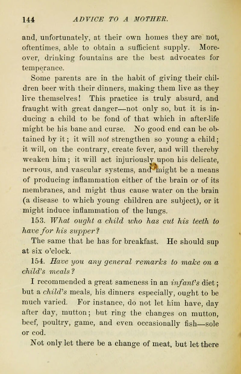 and, unfortunately, at their own homes they are not, oftentimes, able to obtain a sufficient supply. More- over, drinking fountains are the best advocates for temperance. Some parents are in the habit of giving their chil- dren beer with their dinners, making them live as they live themselves! This practice is truly absurd, and fraught with great danger—not only so, but it is in- ducing a child to be fond of that which in after-life might be his bane and curse. No good end can be ob- tained by it; it will not strengthen so young a child ; it will, on the contrary, create fever, and will thereby weaken him; it will act injuriously upon his delicate, nervous, and vascular systems, ancf Tnight be a means of producing inflammation either of the brain or of its membranes, and might thus cause water on the brain (a disease to which young children are subject), or it might induce inflammation of the lungs. 153. What ought a child who has cut his teeth to have for his supper ? The same that he has for breakfast. He should sup at six o'clock. 154. Have you any general remarks to make on a child's meals ? I recommended a great sameness in an infant's diet; but a child's meals, his dinners especially, ought to be much varied. For instance, do not let him have, day after day, mutton; but ring the changes on mutton, beef, poultry, game, and even occasionally fish—sole or cod. Not only let there be a change of meat, but let there