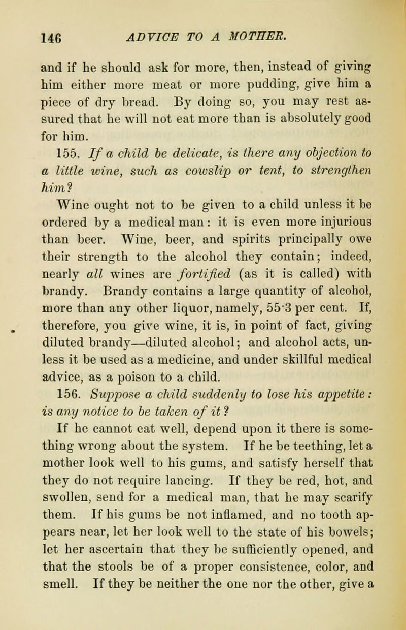 and if he should ask for more, then, instead of giving him either more meat or more pudding, give him a piece of dry bread. By doing so, you may rest as- sured that he will not eat more than is absolutely good for him. 155. If a child be delicate, is there any objection to a little wine, such as cowslip or tent, to strengthen him? Wine ought not to be given to a child unless it be ordered by a medical man: it is even more injurious than beer. Wine, beer, and spirits principally owe their strength to the alcohol they contain; indeed, nearly all wines are fortified (as it is called) with brandy. Brandy contains a large quantity of alcohol, more than any other liquor, namely, 553 per cent. If, therefore, you give wine, it is, in point of fact, giving diluted brandy—diluted alcohol; and alcohol acts, un- less it be used as a medicine, and under skillful medical advice, as a poison to a child. 156. Suppose a child suddenly to lose his appetite : is any notice to be taken of it ? If he cannot eat well, depend upon it there is some- thing wrong about the system. If he be teething, let a mother look well to his gums, and satisfy herself that they do not require lancing. If they be red, hot, and swollen, send for a medical man, that he may scarify them. If his gums be not inflamed, and no tooth ap- pears near, let her look well to the state of his bowels; let her ascertain that they be sufficiently opened, and that the stools be of a proper consistence, color, and smell. If they be neither the one nor the other, give a