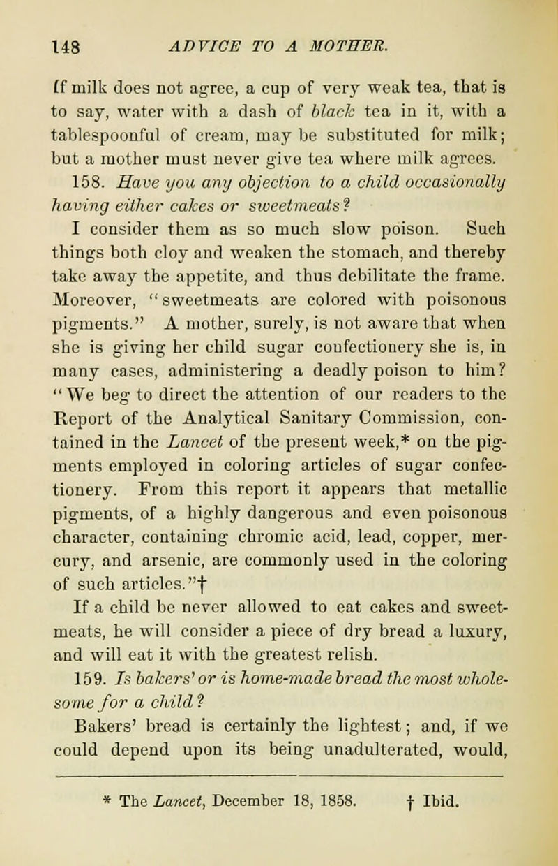 (f milk does not agree, a cup of very weak tea, that is to say, water with a dash of black tea in it, with a tablespoonful of cream, may be substituted for milk; but a mother must never give tea where milk agrees. 158. Have you any objection to a child occasionally having either cakes or sweetmeats? I consider them as so much slow poison. Such things both cloy and weaken the stomach, and thereby take away the appetite, and thus debilitate the frame. Moreover,  sweetmeats are colored with poisonous pigments. A mother, surely, is not aware that when she is giving her child sugar confectionery she is, in many cases, administering a deadly poison to him?  We beg to direct the attention of our readers to the Report of the Analytical Sanitary Commission, con- tained in the Lancet of the present week,* on the pig- ments employed in coloring articles of sugar confec- tionery. From this report it appears that metallic pigments, of a highly dangerous and even poisonous character, containing chromic acid, lead, copper, mer- cury, and arsenic, are commonly used in the coloring of such articles, f If a child be never allowed to eat cakes and sweet- meats, he will consider a piece of dry bread a luxury, and will eat it with the greatest relish. 159. Is bakers1 or is home-made bread the most whole- some for a child ? Bakers' bread is certainly the lightest; and, if we could depend upon its being unadulterated, would, * The Lancet, December 18, 1858. f Ibid.