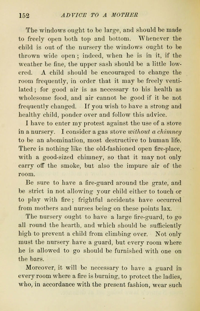 The windows ought to be large, and should be made to freely open both top and bottom. Whenever the child is out of the nursery the windows ought to be thrown wide open ; indeed, when he is in it, if the weather be Cne, the upper sash should be a little low- ered. A child should be encouraged to change the room frequently, in order that it may be freely venti- lated ; for good air is as necessary to his health as wholesome food, and air cannot be good if it be not frequently changed. If you wish to have a strong and healthy child, ponder over and follow this advice. I have to enter my protest against the use of a stove in a nursery. I consider a gas stove without a chimney to be an abomination, most destructive to human life. There is nothing like the old-fashioned open fire-place, with a good-sized chimney, so that it may not only carry off the smoke, but also the impure air of the room. Be sure to have a fire-guard around the grate, and be strict in not allowing your child either to touch or to play with fire; frightful accidents have occurred from mothers and nurses being on these points lax. The nursery ought to have a large fire-guard, to go all round the hearth, and which should be sufficiently high to prevent a child from climbing over. Not only must the nursery have a guard, but every room where he is allowed to go should be furnished with one on the bars. Moreover, it will be necessary to have a guard in every room where a fire is burning, to protect the ladies, who, in accordance with the present fashion, wear such