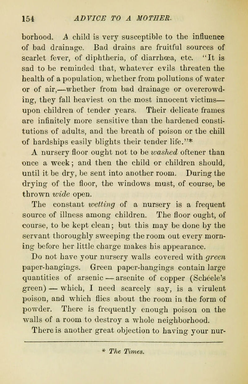 borhood. A child is very susceptible to the influence of bad drainage. Bad drains are fruitful sources of scarlet fever, of diphtheria, of diarrhoea, etc. It is sad to be reminded that, whatever evils threaten the health of a population, whether from pollutions of water or of air,—whether from bad drainage or overcrowd- ing, they fall heaviest on the most innocent victims— upon children of tender years. Their delicate frames are infinitely more sensitive than the hardened consti- tutions of adults, and the breath of poison or the chill of hardships easily blights their tender life.* A nursery floor ought not to be ivashed oftener than once a week; and then the child or children should, until it be dry, be sent into another room. During the drying of the floor, the windows must, of course, be thrown wide open. The constant wetting of a nursery is a frequent source of illness among children. The floor ought, of course, to be kept clean; but this may be done by the servant thoroughly sweeping the room out every morn- ing before her little charge makes his appearance. Do not have your nursery walls covered with green paper-hangings. Green paper-hangings contain large quantities of arsenic — arsenite of copper (Scheele's green) — which, I need scarcely say, is a virulent poison, and which flies about the room in the form of powder. There is frequently enough poison on the walls of a room to destroy a whole neighborhood. There is another great objection to having your nur- * The Times.