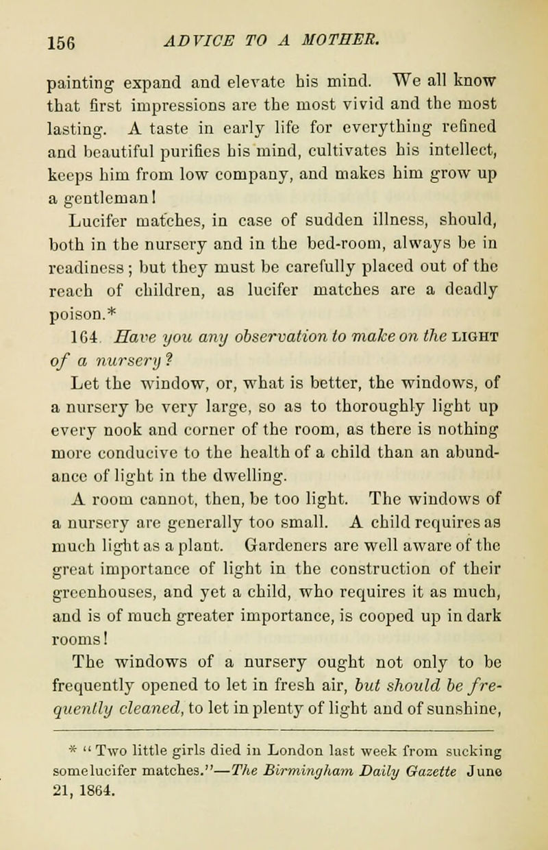painting expand and elevate his mind. We all know that first impressions are the most vivid and the most lasting. A taste in early life for everything refined and beautiful purifies his mind, cultivates his intellect, keeps him from low company, and makes him grow up a gentleman! Lucifer matches, in case of sudden illness, should, both in the nursery and in the bed-room, always be in readiness ; but they must be carefully placed out of the reach of children, as lucifer matches are a deadly poison.* 104. Have you any observation to make on the light of a nursery ? Let the window, or, what is better, the windows, of a nursery be very large, so as to thoroughly light up every nook and corner of the room, as there is nothing more conducive to the health of a child than an abund- ance of light in the dwelling. A room cannot, then, be too light. The windows of a nursery are generally too small. A child requires as much light as a plant. Gardeners are well aware of the great importance of light in the construction of their greenhouses, and yet a child, who requires it as much, and is of much greater importance, is cooped up in dark rooms! The windows of a nursery ought not only to be frequently opened to let in fresh air, but should be fre- quently cleaned, to let in plenty of light and of sunshine, *  Two little girls died in London last week from sucking somelucifer matches.—The Birmingham Daily Gazette June 21, 1864.