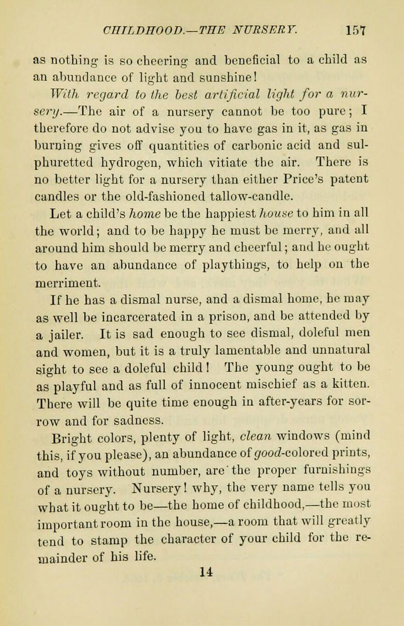 as nothing1 is so cheering and beneficial to a child as an abundance of light and sunshine! With regard to the bed artificial light for a nur- sery.—The air of a nursery cannot be too pure; I therefore do not advise you to have gas in it, as gas in burning gives off quantities of carbonic acid and sul- phuretted hydrogen, which vitiate the air. There is no better light for a nursery than either Price's patent candles or the old-fashioned tallow-candle. Let a child's home be the happiest house to him in all the world; and to be happy he must be merry, and all around him should be merry and cheerful; and he ought to have an abundance of playthings, to help on the merriment. If he has a dismal nurse, and a dismal home, he may as well be incarcerated in a prison, and be attended by a jailer. It is sad enough to see dismal, doleful men and women, but it is a truly lamentable and unnatural sight to see a doleful child 1 The young ought to be as playful and as full of innocent mischief as a kitten. There will be quite time enough in after-years for sor- row and for sadness. Bright colors, plenty of light, clean windows (mind this, if you please), an abundance of ^rood-colored prints, and toys without number, are'the proper furnishings of a nursery. Nursery! why, the very name tells you what it ought to be—the home of childhood,—the most important room in the house,—a room that will greatly tend to stamp the character of your child for the re- mainder of his life. U