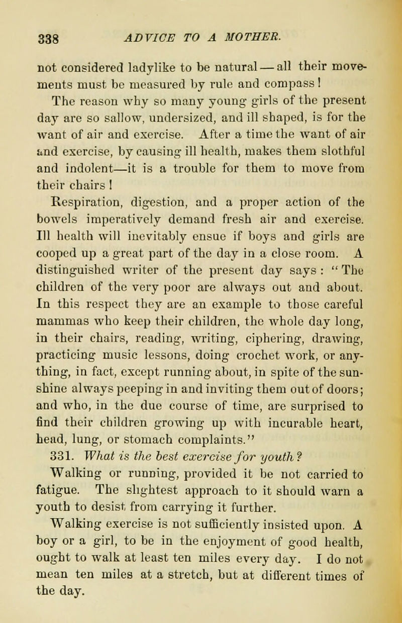 not considered ladylike to be natural — all their move- ments must be measured by rule and compass ! The reason why so many young girls of the present day are so sallow, undersized, and ill shaped, is for the want of air and exercise. After a time the want of air iind exercise, by causing ill health, makes them slothful and indolent—it is a trouble for them to move from their chairs ! Respiration, digestion, and a proper action of the bowels imperatively demand fresh air and exercise. Ill health will inevitably ensue if boys and girls are cooped up a great part of the day in a close room. A distinguished writer of the present day says :  The children of the very poor are always out and about. In this respect they are an example to those careful mammas who keep their children, the whole day long, in their chairs, reading, writing, ciphering, drawing, practicing music lessons, doing crochet work, or any- thing, in fact, except running about, in spite of the sun- shine always peeping in and inviting them out of doors; and who, in the due course of time, are surprised to find their children growing up with incurable heart, head, lung, or stomach complaints. 331. What is the best exercise for youth ? Walking or running, provided it be not carried to fatigue. The slightest approach to it should warn a youth to desist from carrying it further. Walking exercise is not sufficiently insisted upon. A boy or a girl, to be in the enjoyment of good health, ought to walk at least ten miles every day. I do not mean ten miles at a stretch, but at different times of the day.