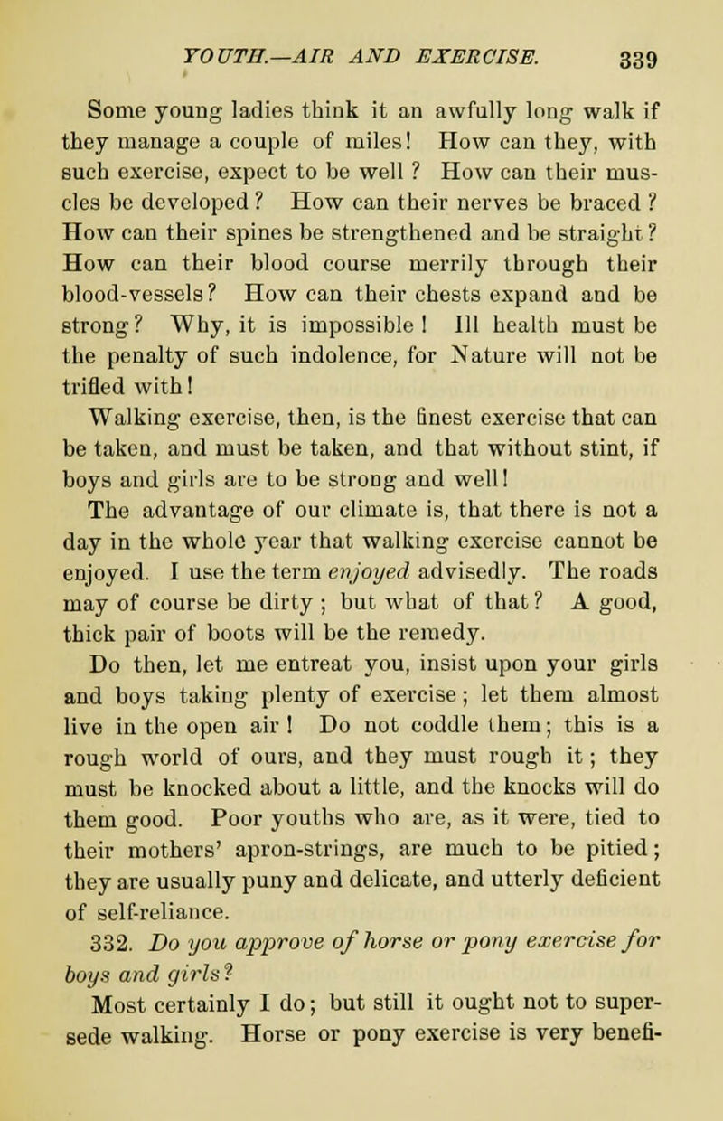 Some young ladies think it an awfully long walk if they manage a couple of miles! How can they, with such exercise, expect to be well ? How can their mus- cles be developed ? How can their nerves be braced ? How can their spines be strengthened and be straight ? How can their blood course merrily through their blood-vessels? How can their chests expand and be strong? Why, it is impossible! Ill health must be the penalty of such indolence, for Nature will not be trifled with! Walking exercise, then, is the finest exercise that can be taken, and must be taken, and that without stint, if boys and girls are to be strong and well! The advantage of our climate is, that there is not a day in the whole year that walking exercise cannot be enjoyed. I use the term enjoyed advisedly. The roads may of course be dirty ; but what of that ? A good, thick pair of boots will be the remedy. Do then, let me entreat you, insist upon your girls and boys taking plenty of exercise; let them almost live in the open air ! Do not coddle them; this is a rough world of ours, and they must rough it; they must be knocked about a little, and the knocks will do them good. Poor youths who are, as it were, tied to their mothers' apron-strings, are much to be pitied; they are usually puny and delicate, and utterly deficient of self-reliance. 332. Do you approve of horse or pony exercise for boys and girls? Most certainly I do; but still it ought not to super- sede walking. Horse or pony exercise is very benefi-