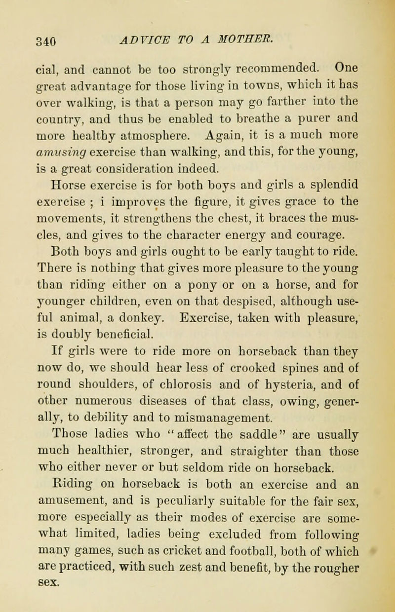 cial, and cannot be too strongly recommended. One great advantage for those living in towns, which it has over walking, is that a person may go farther into the country, and thus be enabled to breathe a purer and more healthy atmosphere. Again, it is a much more amusing exercise than walking, and this, for the young, is a great consideration indeed. Horse exercise is for both boys and girls a splendid exercise ; i improves the figure, it gives grace to the movements, it strengthens the chest, it braces the mus- cles, and gives to the character energy and courage. Both boys and girls ought to be early taught to ride. There is nothing that gives more pleasure to the young than riding either on a pony or on a horse, and for younger children, even on that despised, although use- ful animal, a donkey. Exercise, taken with pleasure, is doubly beneficial. If girls were to ride more on horseback than they now do, we should hear less of crooked spines and of round shoulders, of chlorosis and of hysteria, and of other numerous diseases of that class, owing, gener- ally, to debility and to mismanagement. Those ladies who affect the saddle are usually much healthier, stronger, and straighter than those who either never or but seldom ride on horseback. Riding on horseback is both an exercise and an amusement, and is peculiarly suitable for the fair sex, more especially as their modes of exercise are some- what limited, ladies being excluded from following many games, such as cricket and football, both of which are practiced, with such zest and benefit, by the rougher sex.