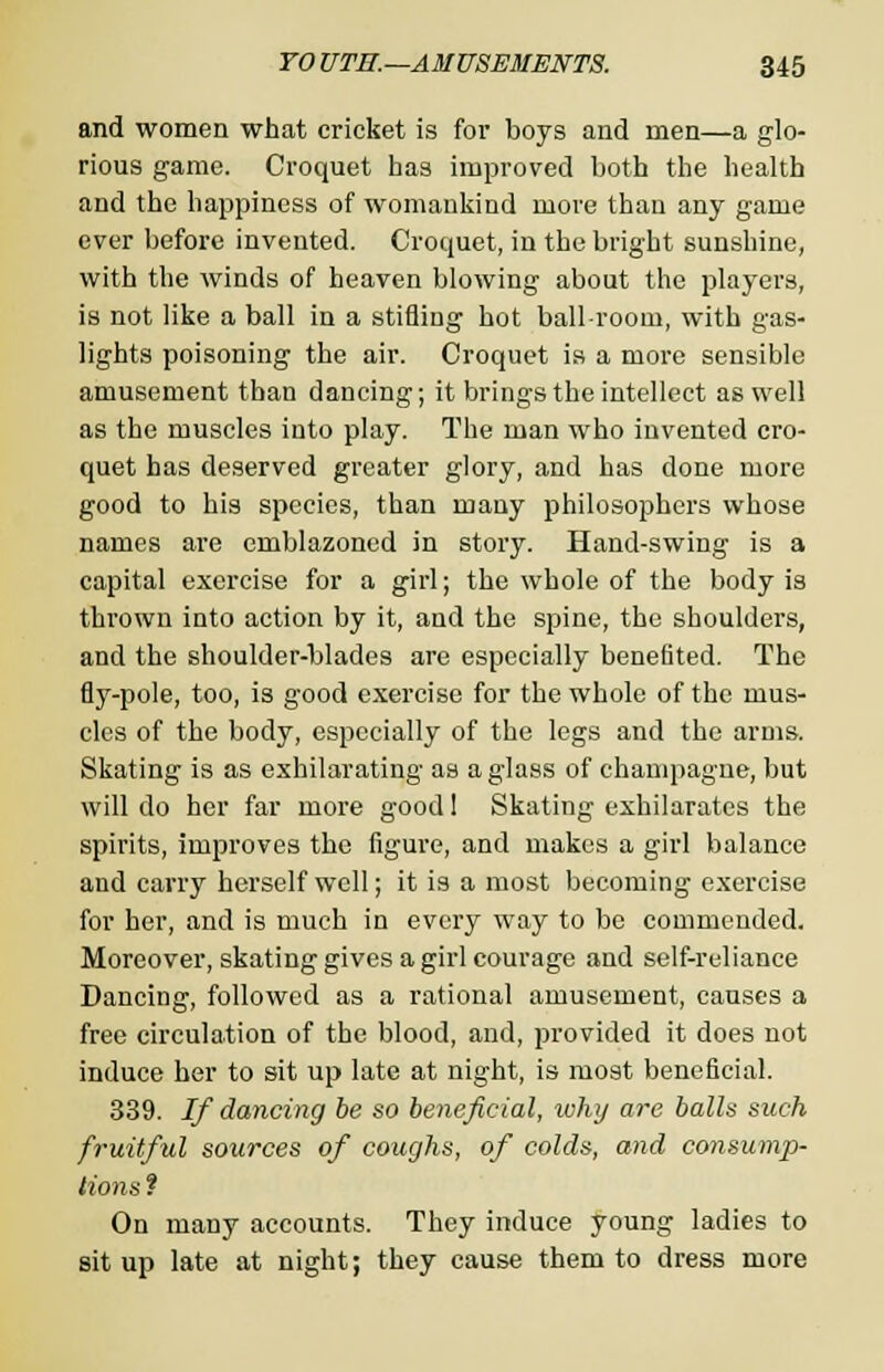 and women what cricket is for boys and men—a glo- rious game. Croquet has improved both the health and the happiness of womankind more than any game ever before invented. Croquet, in the bright sunshine, with the winds of heaven blowing about the players, is not like a ball in a stifling hot ballroom, with gas- lights poisoning the air. Croquet is a more sensible amusement than dancing; it brings the intellect as well as the muscles into play. The man who invented cro- quet has deserved greater glory, and has done more good to his species, than many philosophers whose names are emblazoned in story. Hand-swing is a capital exercise for a girl; the whole of the body is thrown into action by it, and the spine, the shoulders, and the shoulder-blades are especially benefited. The fly-pole, too, is good exercise for the whole of the mus- cles of the body, especially of the legs and the arms. Skating is as exhilarating as a glass of champagne, but will do her far more good 1 Skating exhilarates the spirits, improves the figure, and makes a girl balance and carry herself well; it is a most becoming exercise for her, and is much in every way to be commended. Moreover, skating gives a girl courage and self-reliance Dancing, followed as a rational amusement, causes a free circulation of the blood, and, provided it does not induce her to sit up late at night, is most beneficial. 339. If dancing be so beneficial, why are balls such fruitful sources of coughs, of colds, and consump- tions ? On many accounts. They induce young ladies to sit up late at night; they cause them to dress more