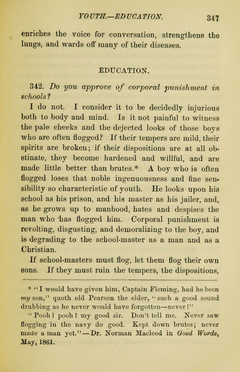 enriches the voice for conversation, strengthens the lungs, and wards off many of their diseases. EDUCATION. 342. Do you approve of corporal punishment in schools ? I do not. I consider it to be decidedly injurious both to body and mind. Is it not painful to witness the pale cheeks and the dejected looks of those boys who are often flogged? If their tempers are mild, their spirits are broken; if their dispositions are at all ob- stinate, they become hardened and willful, and are made little better than brutes.* A boy who is often flogged loses that noble ingenuousness and fine sen- sibility so characteristic of youth. He looks upon his school as his prison, and his master as his jailer, and, as he grows up to manhood, hates and despises the man who has flogged him. Corporal punishment is revolting, disgusting, and demoralizing to the boy, and is degrading to the school-master as a man and as a Christian. If school-masters must flog, let them flog their own sons. If they must ruin the tempers, the dispositions, * I would have given him, Captain Fleming, had he been my son, quoth old Pearson the elder, ''such a good sound drubbing as he never would have forgotten—never I  Pooh I pooh I my good sir. Don't tell me. Never saw flogging in the navy do good. Kept down brutes; never made a man yet. — Dr. Norman Maeleod in Good Words, May, 1861.