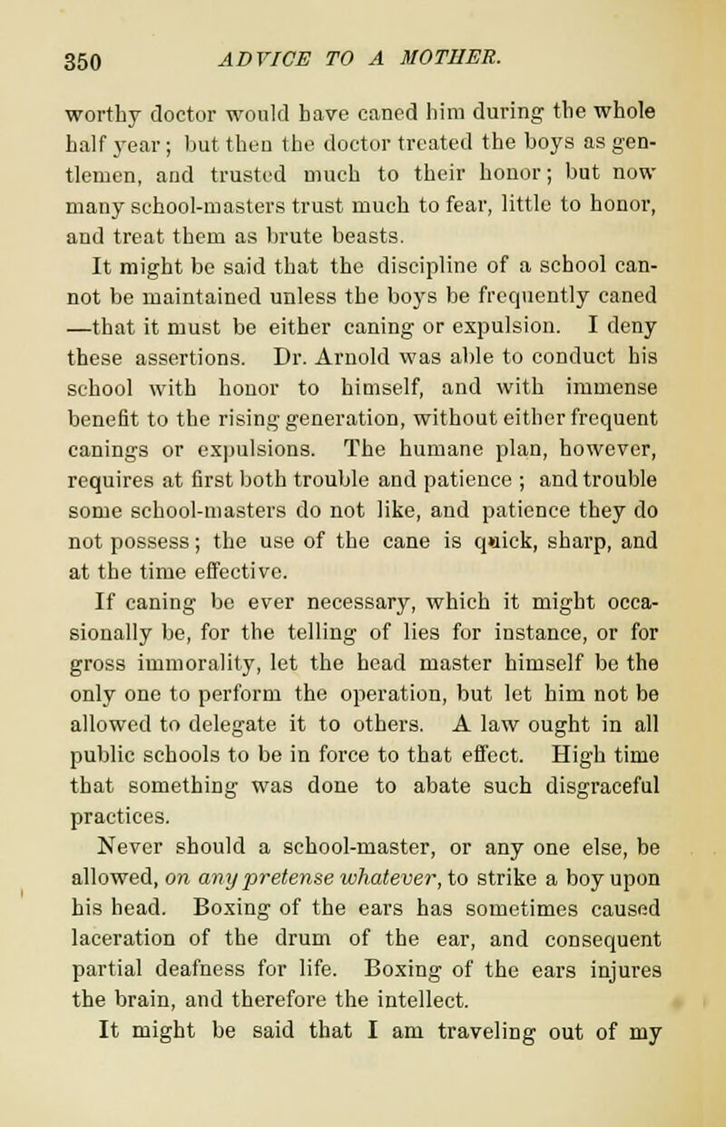 worthy doctor would have caned him during the whole half year ; but then the doctor treated the boys as gen- tlemen, and trusted much to their honor; but now many school-masters trust much to fear, little to honor, and treat them as brute beasts. It might be said that the discipline of a school can- not be maintained unless the boys be frequently caned —that it must be either caning or expulsion. I deny these assertions. Dr. Arnold was able to conduct his school with honor to himself, and with immense benefit to the rising generation, without either frequent canings or expulsions. The humane plan, however, requires at first both trouble and patience ; and trouble some school-masters do not like, and patience they do not possess; the use of the cane is q»iick, sharp, and at the time effective. If caning be ever necessary, which it might occa- sionally be, for the telling of lies for instance, or for gross immorality, let the head master himself be the only one to perform the operation, but let him not be allowed to delegate it to others. A law ought in all public schools to be in force to that effect. High time that something was done to abate such disgraceful practices. Never should a school-master, or any one else, be allowed, on any pretense whatever, to strike a boy upon his head. Boxing of the ears has sometimes caused laceration of the drum of the ear, and consequent partial deafness for life. Boxing of the ears injures the brain, and therefore the intellect. It might be said that I am traveling out of my