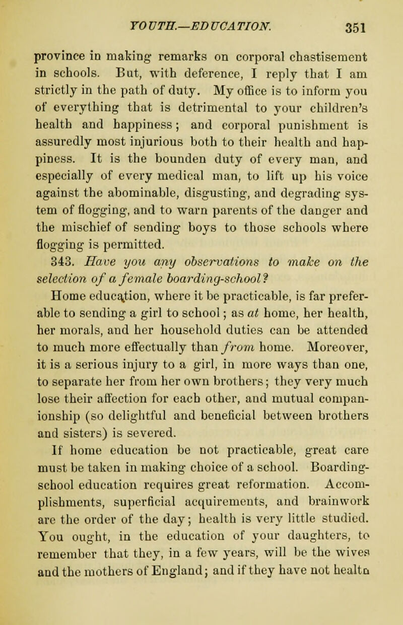 province in making remarks on corporal chastisement in schools. But, with deference, I reply that I am strictly in the path of duty. My office is to inform you of everything that is detrimental to your children's health and happiness; and corporal punishment is assuredly most injurious both to their health and hap- piness. It is the bounden duty of every man, and especially of every medical man, to lift up his voice against the abominable, disgusting, and degrading sys- tem of flogging, and to warn parents of the danger and the mischief of sending boys to those schools where flogging is permitted. 343. Have you any observations to make on the selection of a female boarding-school? Home education, where it be practicable, is far prefer- able to sending a girl to school; as at home, her health, her morals, and her household duties can be attended to much more effectually than from home. Moreover, it is a serious injury to a girl, in more ways than one, to separate her from her own brothers; they very much lose their affection for each other, aud mutual compan- ionship (so delightful and beneficial between brothers and sisters) is severed. If home education be not practicable, great care must be taken in making choice of a school. Boarding- school education requires great reformation. Accom- plishments, superficial acquirements, and brainwork arc the order of the day; health is very little studied. You ought, in the education of your daughters, to remember that they, in a few years, will be the wives and the mothers of England; and if they have not healtn