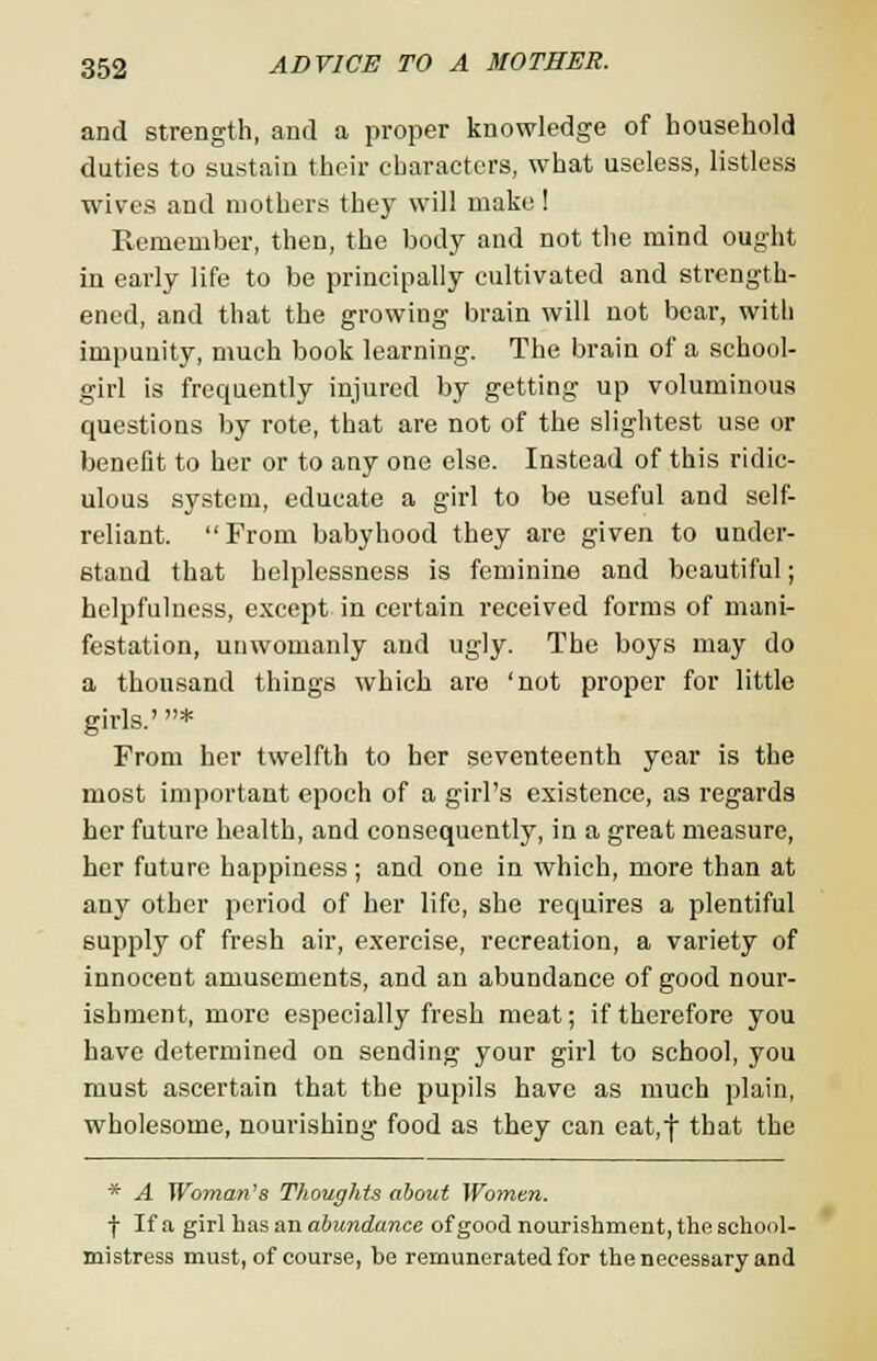 and strength, and a proper knowledge of household duties to sustain their characters, what useless, listless wives and mothers they will make ! Remember, then, the body and not the mind ought in early life to be principally cultivated and strength- ened, and that the growing brain will not bear, with impunity, much book learning. The brain of a school- girl is frequently injured by getting up voluminous questions by rote, that are not of the slightest use or benefit to her or to any one else. Instead of this ridic- ulous system, educate a girl to be useful and self- reliant. From babyhood they are given to under- stand that helplessness is feminine and beautiful; helpfulness, except in certain received forms of mani- festation, unwomanly and ugly. The boys may do a thousand things which aro 'not proper for little girls.' * From her twelfth to her seventeenth year is the most important epoch of a girl's existence, as regards her future health, and consequently, in a great measure, her future happiness; and one in which, more than at any other period of her life, she requires a plentiful supply of fresh air, exercise, recreation, a variety of innocent amusements, and an abundance of good nour- ishment, more especially fresh meat; if therefore you have determined on sending your girl to school, you must ascertain that the pupils have as much plain, wholesome, nourishing food as they can eat,f that the * A Woman's Thoughts about Women. f If a girl has an abundance of good nourishment, the school- mistress must, of course, be remunerated for the necessary and