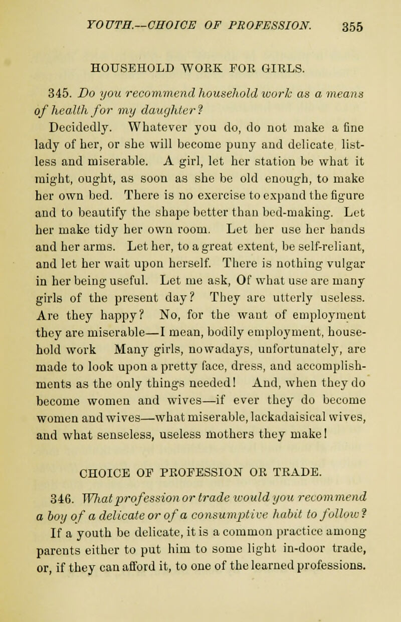 HOUSEHOLD WORK FOE GIRLS. 345. Do you recommend household work as a means of health for my daughter ? Decidedly. Whatever you do, do not make a fine lady of her, or she will become puny and delicate list- less and miserable. A girl, let her station be what it might, ought, as soon as she be old enough, to make her own bed. There is no exercise to expand the figure and to beautify the shape better than bed-making. Let her make tidy her own room. Let her use her hands and her arms. Let her, to a great extent, be self-reliant, and let her wait upon herself. There is nothing vulgar in her being useful. Let me ask, Of what use are many girls of the present day? They are utterly useless. Are they happy? No, for the waut of employment they are miserable—I mean, bodily employment, house- hold work Many girls, nowadays, unfortunately, are made to look upon a pretty face, dress, and accomplish- ments as the only things needed! And, when they do become women and wives—if ever they do become women and wives—what miserable, lackadaisical wives, and what senseless, useless mothers they make I CHOICE OF PROFESSION OR TRADE. 346. What profession or trade icould you reeom mend a boy of a delicate or of a consumptive habit to folloiv ? If a youth be delicate, it is a common practice among parents either to put him to some light in-door trade, or, if they can afford it, to one of the learned professions.