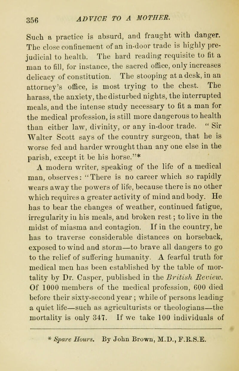 Such a practice is absurd, and fraught with danger. The close confinement of an in-door trade is highly pre- judicial to health. The hard reading requisite to fit a man to fill, for instance, the sacred office, only increases delicacy of constitution. The stooping at a desk, in an attorney's office, is most trying to the chest. The harass, the anxiety, the disturbed nights, the interrupted meals, and the intense study necessary to fit a man for the medical profession, is still more dangerous to health than either law, divinity, or any in-door trade.  Sir Walter Scott says of the country surgeon, that he is worse fed and harder wrought than any one else in the parish, except it be his horse.* A modern writer, speaking of the life of a medical man, observes: There is no career which so rapidly wears away the powers of life, because there is no other which requires a greater activity of mind and body. He has to bear the changes of weather, continued fatigue, irregularity in his meals, and broken rest; to live in the midst of miasma and contagion. If in the country, he has to traverse considerable distances on horseback, exposed to wind and storm—to brave all daDgers to go to the relief of suffering humanity. A fearful truth for medical men has been established by the table of mor- tality by Dr. Casper, published in the British Review. Of 1000 members of the medical profession, 600 died before their sixty-second year ; while of persons leading a quiet life—such as agriculturists or theologians—the mortality is only 347. If we take 100 individuals of * Spare Hours. By John Brown, M.D., F.E.S.E.