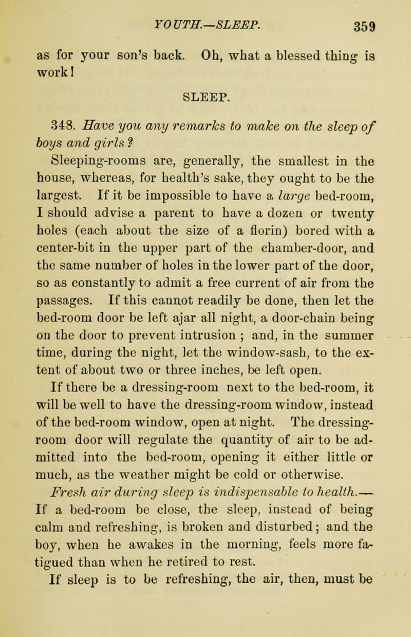 as for your son's back. Oh, what a blessed thing is work! SLEEP. 348. Have you any remarks to make on the sleep of boys and girls ? Sleeping-rooms are, generally, the smallest in the house, whereas, for health's sake, they ought to be the largest. If it be impossible to have a large bed-room, I should advise a parent to have a dozen or twenty holes (each about the size of a florin) bored with a center-bit in the upper part of the chamber-door, and the same number of holes in the lower part of the door, so as constantly to admit a free current of air from the passages. If this cannot readily be done, then let the bed-room door be left ajar all night, a door-chain being on the door to prevent intrusion ; and, in the summer time, during the night, let the window-sash, to the ex- tent of about two or three inches, be left open. If thero be a dressing-room next to the bed-room, it will be well to have the dressing-room window, instead of the bed-room window, open at night. The dressing- room door will regulate the quantity of air to be ad- mitted into the bed-room, opening it either little or much, as the weather might be cold or otherwise. Fresh air during sleep is indispensable to health.— If a bed-room be close, the sleep, instead of being calm and refreshing, is broken and disturbed; and the boy, when he awakes in the morning, feels more fa- tigued than when he retired to rest. If sleep is to be refreshing, the air, then, must be