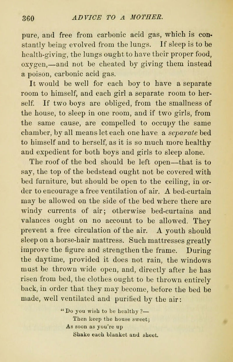 pure, and free from carbonic acid gas, which is con- stantly being evolved from the lungs. If sleep is to be health-giving, the lungs ought to have their proper food, oxygen,—and not be cheated by giving them instead a poison, carbonic acid gas. It would be well for each boy to have a separate room to himself, and each girl a separate room to her- self. If two boys are obliged, from the smallness of the house, to sleep in one room, and if two girls, from the same cause, are compelled to occupy the same chamber, by all means let each one have a separate bed to himself and to herself, as it is so much more healthy and expedient for both boys and girls to sleep alone. The roof of the bed should be left open—that is to say, the top of the bedstead ought not be covered with bed furniture, but should be open to the ceiling, in or- der to encourage a free ventilation of air. A bed-curtain may be allowed on the side of the bed where there are windy currents of air; otherwise bed-curtains and valances ought on no account to be allowed. They prevent a free circulation of the air. A youth should sleep on a horse-hair mattress. Such mattresses greatly improve the figure and strengthen the frame. During the daytime, provided it does not rain, the windows must be thrown wide open, and, directly after he has risen from bed, the clothes ought to be thrown entirely back, in order that they may become, before the bed be made, well ventilated and purified by the air:  Do you wish to be healthy ?— Then keep the house sweet; As soon as you're up Shake each blanket and sheet.