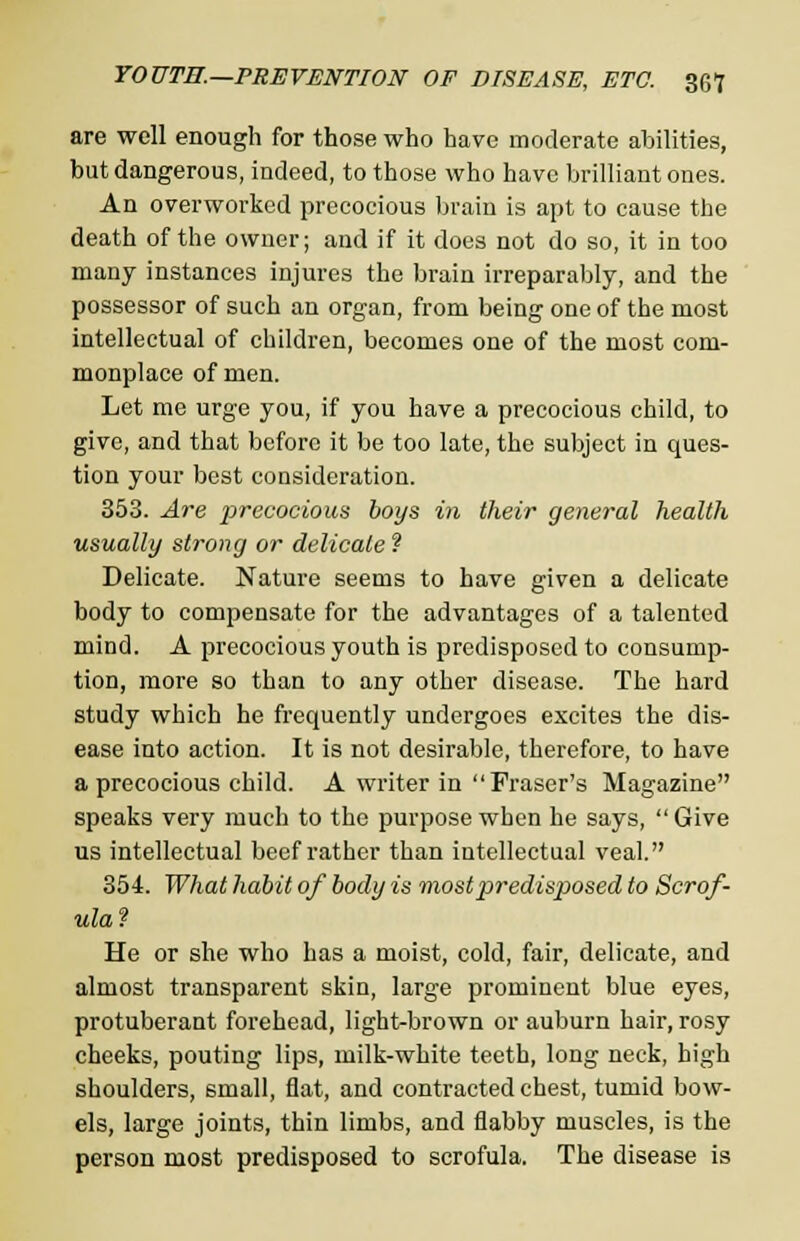 are well enough for those who have moderate abilities, but dangerous, indeed, to those who have brilliant ones. An overworked precocious brain is apt to cause the death of the owner; and if it does not do so, it in too many instances injures the brain irreparably, and the possessor of such an organ, from being one of the most intellectual of children, becomes one of the most com- monplace of men. Let me urge you, if you have a precocious child, to give, and that before it be too late, the subject in ques- tion your best consideration. 353. Are precocious boys in their general health usually strong or delicate ? Delicate. Nature seems to have given a delicate body to compensate for the advantages of a talented mind. A precocious youth is predisposed to consump- tion, more so than to any other disease. The hard study which he frequently undergoes excites the dis- ease into action. It is not desirable, therefore, to have a precocious child. A writer in  Fraser's Magazine speaks very much to the purpose when he says, Give us intellectual beef rather than intellectual veal. 354. What habit of body is most predisposed to Scrof- ula? He or she who has a moist, cold, fair, delicate, and almost transparent skin, large prominent blue eyes, protuberant forehead, light-brown or auburn hair, rosy cheeks, pouting lips, milk-white teeth, long neck, high shoulders, small, flat, and contracted chest, tumid bow- els, large joints, thin limbs, and flabby muscles, is the person most predisposed to scrofula. The disease is