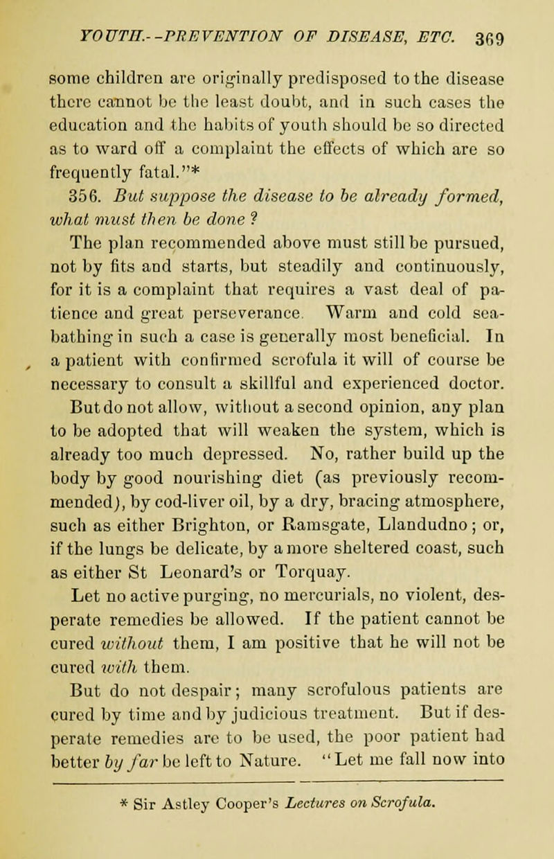 some children are originally predisposed to the disease there cannot bo the least doubt, and in such cases the education and the habits of youth should be so directed as to ward off a complaint the effects of which are so frequently fatal.* 356. But suppose the disease to be already formed, what must then be done ? The plan recommended above must still be pursued, not by fits and starts, but steadily and continuously, for it is a complaint that requires a vast deal of pa- tience and great perseverance Warm and cold sea- bathing in such a case is generally most beneficial. In a patient with confirmed scrofula it will of course be necessary to consult a skillful and experienced doctor. But do not allow, without a second opinion, any plan to be adopted that will weaken the system, which is already too much depressed. No, rather build up the body by good nourishing diet (as previously recom- mended), by cod-liver oil, by a dry, bracing atmosphere, such as either Brighton, or Ramsgate, Llandudno; or, if the lungs be delicate, by a more sheltered coast, such as either St Leonard's or Torquay. Let no active purging, no mercurials, no violent, des- perate remedies be allowed. If the patient cannot be cured without them, I am positive that he will not be cured with them. But do not despair; many scrofulous patients are cured by time and by judicious treatment. But if des- perate remedies are to be used, the poor patient had better by far be left to Nature. Let me fall now into * Sir Astley Cooper's Lectures on Scrofula.