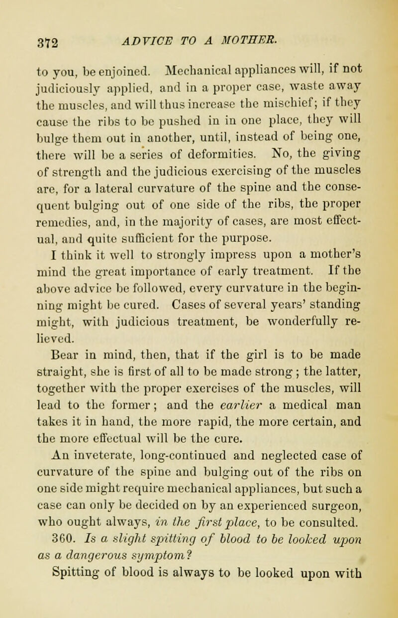 to you, be enjoined. Mechanical appliances will, if not judiciously applied, and in a proper case, waste away the muscles, and will thus increase the mischief; if they cause the ribs to be pushed in in one place, they will bulge them out in another, until, instead of being one, there will be a series of deformities. No, the giving of strength and the judicious exercising of the muscles are, for a lateral curvature of the spine and the conse- quent bulging out of one side of the ribs, the proper remedies, and, in the majority of cases, are most effect- ual, and quite sufficient for the purpose. I think it well to strongly impress upon a mother's mind the great importance of early treatment. If the above advice be followed, every curvature in the begin- ning might be cured. Cases of several years' standing might, with judicious treatment, be wonderfully re- lieved. Bear in mind, then, that if the girl is to be made straight, she is first of all to be made strong ; the latter, together with the proper exercises of the muscles, will lead to the former; and the earlier a medical man takes it in hand, the more rapid, the more certain, and the more effectual will be the cure. An inveterate, long-continued and neglected case of curvature of the spine and bulging out of the ribs on one side might require mechanical appliances, but such a case can only be decided on by an experienced surgeon, who ought always, in the first place, to be consulted. 360. Is a slight spitting of blood to be looked upon as a dangerous symptom? Spitting of blood is always to be looked upon with