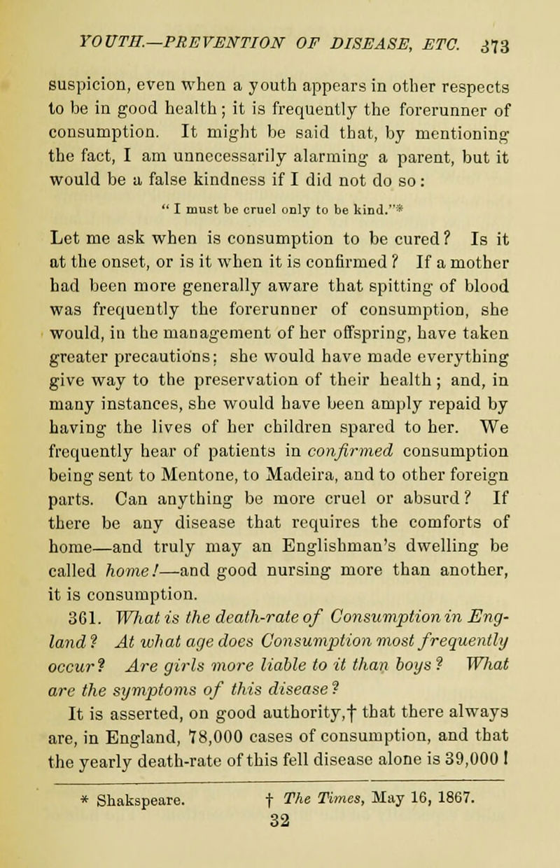 suspicion, even when a youth appears in other respects to be in good health; it is frequently the forerunner of consumption. It might be said that, by mentioning the fact, I am unnecessarily alarming a parent, but it would be a false kindness if I did not do so:  I must be cruel only to be kind.* Let me ask when is consumption to be cured ? Is it at the onset, or is it when it is confirmed ? If a mother had been more generally aware that spitting of blood was frequently the forerunner of consumption, she would, in the management of her offspring, have taken greater precautions: she would have made everything give way to the preservation of their health; and, in many instances, she would have been amply repaid by having the lives of her children spared to her. We frequently hear of patients in confirmed consumption being sent to Mentone, to Madeira, and to other foreign parts. Can anything be more cruel or absurd ? If there be any disease that requires the comforts of home—and truly may an Englishman's dwelling be called home!—and good nursing more than another, it is consumption. 361. Wliat is the death-rate of Consumption in Eng- land ? At what age does Consumption most frequently occur1? Are girls more liable to it than boys ? What are the symptoms of this disease ? It is asserted, on good authority, f that there always are, in England, 78,000 cases of consumption, and that the yearly death-rate of this fell disease alone is 39,000 ! * Shakspeare. f The Times, May 16, 1867. 32