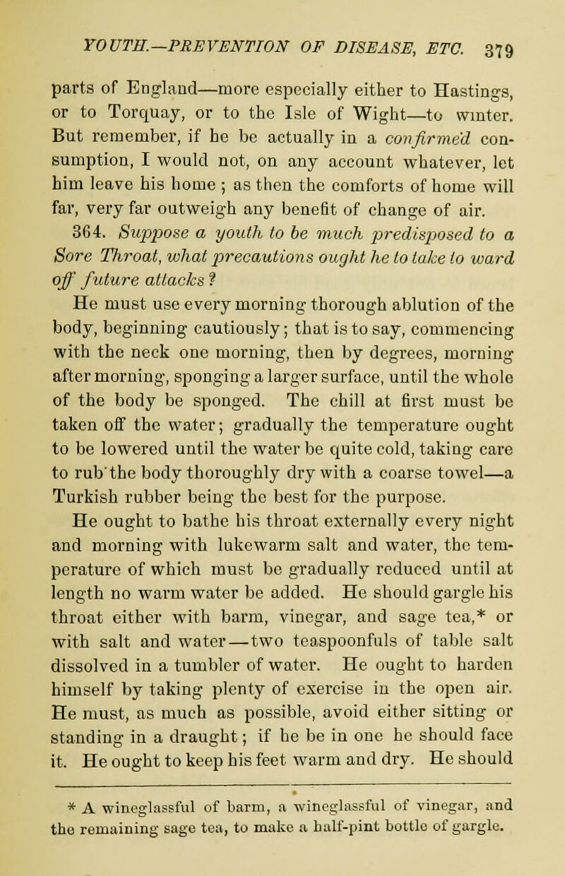 parts of England—more especially either to Hastings, or to Torquay, or to the Isle of Wight—to winter. But remember, if he be actually in a confirmed con- sumption, I would not, on any account whatever, let him leave his home ; as then the comforts of home will far, very far outweigh any benefit of change of air. 364. Suppiose a youth to be much predispiosed to a Sore Tliroat, what precautions ought he to take to ward off future attacks ? He must use every morning thorough ablution of the body, beginning cautiously; that is to say, commencing with the neck one morning, then by degrees, morning after morning, sponging a larger surface, until the whole of the body be sponged. The chill at first must be taken off the water; gradually the temperature ought to be lowered until the water be quite cold, taking care to rub'the body thoroughly dry with a coarse towel—a Turkish rubber being the best for the purpose. He ought to bathe his throat externally every night and morning with lukewarm salt and water, the tem- perature of which must be gradually reduced until at length no warm water be added. He should gargle his throat either with barm, vinegar, and sage tea,* or with salt and water—two teaspoonfuls of table salt dissolved in a tumbler of water. He ought to harden himself by taking plenty of exercise in the open air. He must, as much as possible, avoid either sitting or standing in a draught; if he be in one he should face it. He ought to keep his feet warm and dry. He should * A wineglassful of barm, a wineglassful of vinegar, and the remaining sage tea, to make a half-pint bottle of gargle.