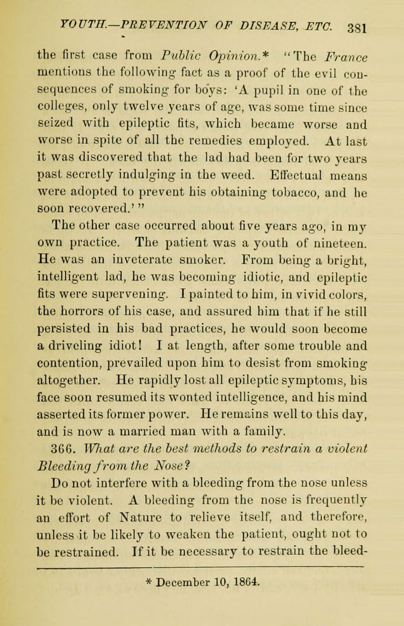 the first case from Public Opinion* The France mentions the following fact as a proof of the evil con- sequences of smoking for boys: 'A pupil in one of the colleges, only twelve years of age, was some time since seized with epileptic fits, which became worse and worse in spite of all the remedies employed. At last it was discovered that the lad had been for two years pasL secretly indulging in the weed. Effectual means were adopted to prevent his obtaining tobacco, and he soon recovered.'  The other case occurred about five years ago, in my own practice. The patient was a youth of nineteen. He was an inveterate smoker. Prom being a bright, intelligent lad, he was becoming idiotic, and epileptic fits were supervening. I painted to him, in vivid colors, the horrors of his case, and assured him that if he still persisted in his bad practices, he would soon become a driveling idiot! I at length, after some trouble and contention, prevailed upon him to desist from smoking altogether. He rapidly lost all epileptic symptoms, his face soon resumed its wonted intelligence, and his mind asserted its former power. He remains well to this day, and is now a married man with a family. 366. Wliat are the best methods to restrain a violent Bleeding from the Nose? Do not interfere with a bleeding from the nose unless it be violent. A bleeding from the nose is frequently an effort of Nature to relieve itself, and therefore, unless it be likely to weaken the patient, ought not to be restrained. If it be necessary to restrain the bleed- * December 10, 1864.