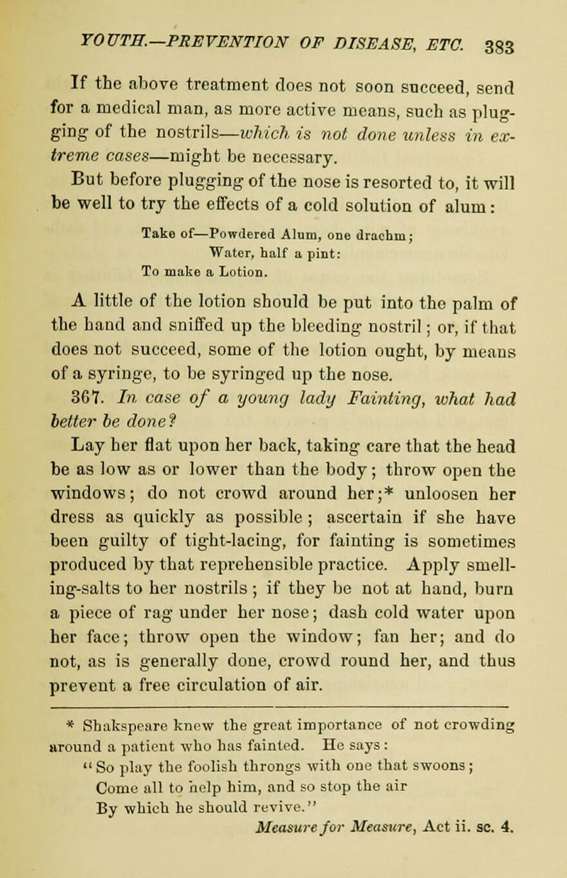 If the above treatment does not soon succeed, send for a medical man, as more active means, such as plug- ging of the nostrils—which is not done unless in ex- treme cases—might be necessary. But before plugging of the nose is resorted to, it will be well to try the effects of a cold solution of alum: Take of—Powdered Alum, one drachm; Water, half a pint: To make a Lotion. A little of the lotion should be put into the palm of the hand and sniffed up the bleeding nostril; or, if that does not succeed, some of the lotion ought, by means of a syringe, to be syringed up the nose. 367. In case of a young lady Fainting, what had better be done ? Lay her flat upon her back, taking care that the head be as low as or lower than the body; throw open the windows; do not crowd around her;* unloosen her dress as quickly as possible ; ascertain if she have been guilty of tight-lacing, for fainting is sometimes produced by that reprehensible practice. Apply smell- ing-salts to her nostrils ; if they be not at hand, burn a piece of rag under her nose; dash cold water upon her face; throw open the window; fan her; and do not, as is generally done, crowd round her, and thus prevent a free circulation of air. * Shakspeare know the great importance of not crowding around a patient who has fainted. He says :  So play the foolish throngs with one that swoons ; Come all to help him, and so stop the air By which he should revive. Measure for Measure, Act ii. sc. 4.