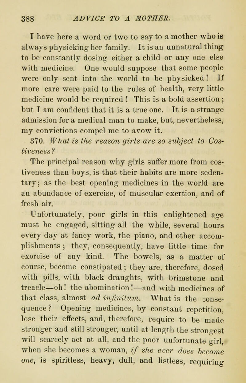 I have here a word or two to say to a mother who is always physicking her family. It is an unnatural thing to be constantly dosing either a child or any one else with mediciue. One would suppose that some people were only sent into the world to be physicked 1 If more care were paid to the rules of health, very little medicine would be required 1 This is a bold assertion; but I am confident that it is a true one. It is a strange admission for a medical man to make, but, nevertheless, my convictions compel me to avow it. 370. What is the reason girls are so subject to Cos- tiveness ? The principal reason why girls suffer more from cos- tiveness than boys, is that their habits are more seden- tary; as the best opening medicines in the world are an abundance of exercise, of muscular exertion, and of fresh air. Unfortunately, poor girls in this enlightened age must be engaged, sitting all the while, several hours every day at fancy work, the piano, and other accom- plishments ; they, consequently, have little time for exorcise of any kind. The bowels, as a matter of course, become constipated; they are, therefore, dosed with pills, with black draughts, with brimstone and treacle—oh! the abomination!—and with medicines of that class, almost ad infinitum. What is the conse- quence ? Opening medicines, by constant repetition, lose their effects, and, therefore, require to be made stronger and still stronger, until at length the strongest will scarcely act at all, and the poor unfortunate girl when she becomes a woman, if she ever does become one, is spiritless, heavy, dull, and listless, requiring