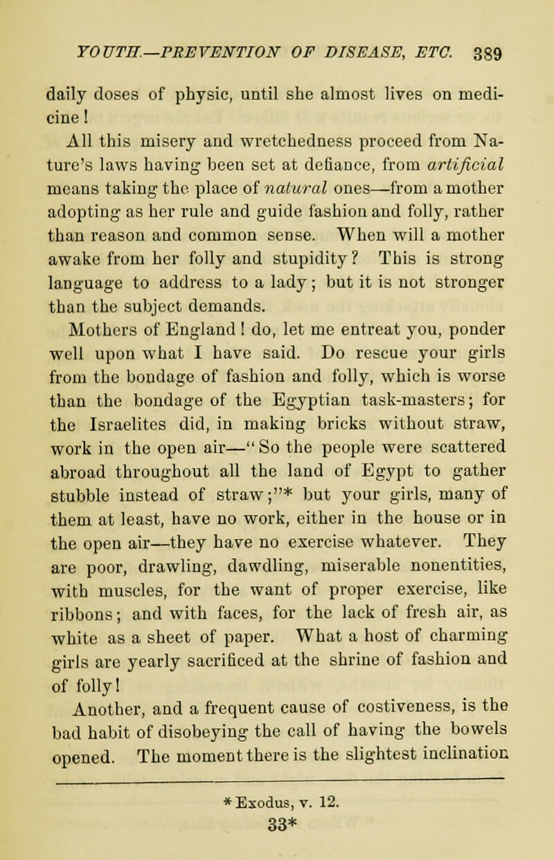 daily doses of physic, until she almost lives on medi- cine ! All this misery and wretchedness proceed from Na- ture's laws having been set at defiance, from artificial means taking the place of natural ones—from a mother adopting as her rule and guide fashion and folly, rather than reason and common sense. When will a mother awake from her folly and stupidity ? This is strong language to address to a lady; but it is not stronger than the subject demands. Mothers of England I do, let me entreat you, ponder well upon what I have said. Do rescue your girls from the bondage of fashion and folly, which is worse than the bondage of the Egyptian task-masters; for the Israelites did, in making bricks without straw, work in the open air— So the people were scattered abroad throughout all the land of Egypt to gather stubble instead of straw;* but your girls, many of them at least, have no work, either in the house or in the open air—they have no exercise whatever. They are poor, drawling, dawdling, miserable nonentities, with muscles, for the want of proper exercise, like ribbons; and with faces, for the lack of fresh air, as white as a sheet of paper. What a host of charming girls are yearly sacrificed at the shrine of fashion and of folly! Another, and a frequent cause of costiveness, is the bad habit of disobeying the call of having the bowels opened. The moment there is the slightest inclination * Exodus, v. 12. 33*