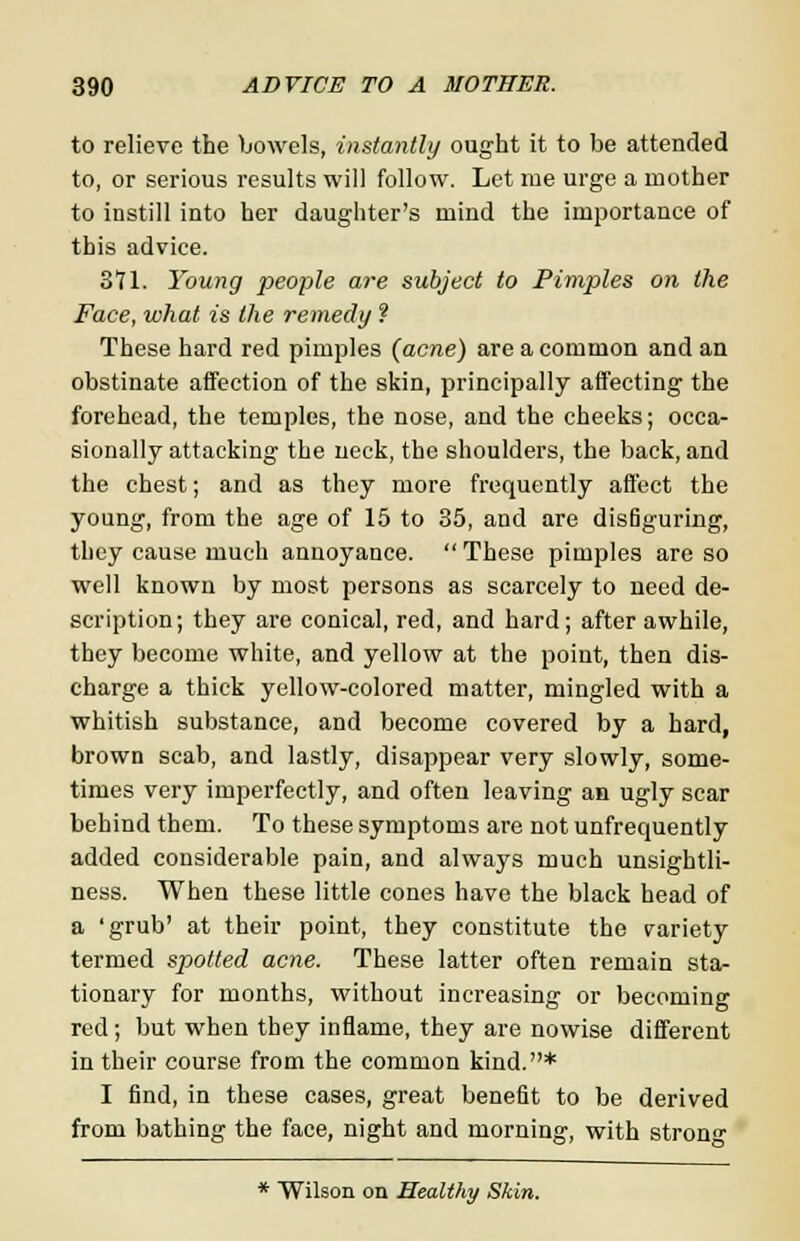 to relieve the bowels, instantly ought it to be attended to, or serious results will follow. Let me urge a mother to instill into her daughter's mind the importance of this advice. 371. Young people are subject to Pimples on the Face, what is the remedy ? These hard red pimples (acne) are a common and an obstinate affection of the skin, principally affecting the forehead, the temples, the nose, and the cheeks; occa- sionally attacking the neck, the shoulders, the back, and the chest; and as they more frequently affect the young, from the age of 15 to 35, and are disfiguring, they cause much annoyance. These pimples are so well known by most persons as scarcely to need de- scription; they are conical, red, and hard; after awhile, they become white, and yellow at the point, then dis- charge a thick yellow-colored matter, mingled with a whitish substance, and become covered by a hard, brown scab, and lastly, disappear very slowly, some- times very imperfectly, and often leaving an ugly scar behind them. To these symptoms are not unfrequently added considerable pain, and always much unsightli- ness. When these little cones have the black head of a 'grub' at their point, they constitute the variety termed spotted acne. These latter often remain sta- tionary for months, without increasing or becoming red; but when they inflame, they are nowise different in their course from the common kind.* I find, in these cases, great benefit to be derived from bathing the face, night and morning, with strong * Wilson on Healthy Skin.