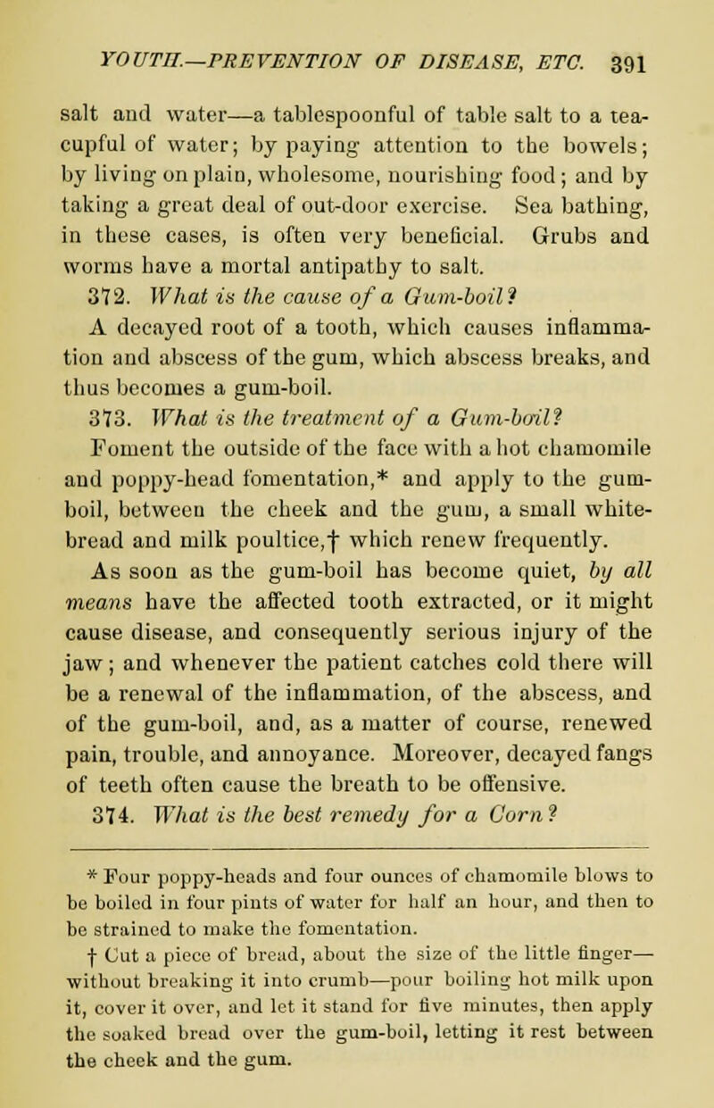 salt and water—a tablespoonful of table salt to a tea- cupful of water; by paying attention to the bowels; by living on plain, wholesome, nourishing food ; and by taking a great deal of out-door exercise. Sea bathing, in these cases, is often very beneficial. Grubs and worms have a mortal antipathy to salt. 372. What is the cause of a Gum-boil? A decayed root of a tooth, which causes inflamma- tion and abscess of the gum, which abscess breaks, and thus becomes a gum-boil. 373. What is the treatment of a Gum-boil? Foment the outside of the face with a hot chamomile and poppy-head fomentation,* and apply to the gum- boil, between the cheek and the gum, a small white- bread and milk poultice,f which renew frequently. As soon as the gum-boil has become quiet, by all means have the affected tooth extracted, or it might cause disease, and consequently serious injury of the jaw; and whenever the patient catches cold there will be a renewal of the inflammation, of the abscess, and of the gum-boil, and, as a matter of course, renewed pain, trouble, and annoyance. Moreover, decayed fangs of teeth often cause the breath to be offensive. 374. What is the best remedy for a Corn? * Four poppy-heads and four ounces of chamomile blows to be boiled in four pints of water for half an hour, and then to be strained to make the fomentation. f Cut a piece of bread, about the size of the little finger— without breaking it into crumb—pour boiling hot milk upon it, cover it over, and let it stand for five minutes, then apply the soaked bread over the gum-boil, letting it rest between the cheek and the gum.