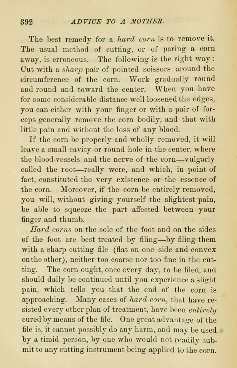 The best remedy for a hard corn is to remove it. The usual method of cutting, or of paring a corn away, is erroneous. The following is the right way: Cut with a sharp pair of pointed scissors around the circumference of the corn. Work gradually round and round and toward the center. When you have for some considerable distance well loosened the edges, you can either with your finger or with a pair of for- ceps generally remove the corn bodily, and that with little pain and without the loss of any blood. If the corn be properly and wholly removed, it will leave a small cavity or round hole in the center, where the blood-vessels and the nerve of the corn—vulgarly called the root—really were, and which, in point of fact, constituted the very existence or the essence of the corn. Moreover, if the corn be entirely removed, you will, without giving yourself the slightest pain, be able to squeeze the part affected between your finger and thumb. Hard corns on the sole of the foot and on the sides of the foot are best treated by filing—by filing them with a sharp cutting file (fiat on one side and convex on the other), neither too coarse nor too fine in the cut- ting. The corn ought, once every day, to be filed, and should daily be continued until you experience a slight pain, which tells you that the end of the corn is approaching. Many cases of hard com, that have re- sisted every other plan of treatment, have been entirely cured by means of the file. One great advantage of the file is, it cannot possibly do any harm, and may be used by a timid person, by one who would not readily sub- mit to any cutting instrument being applied to the corn.