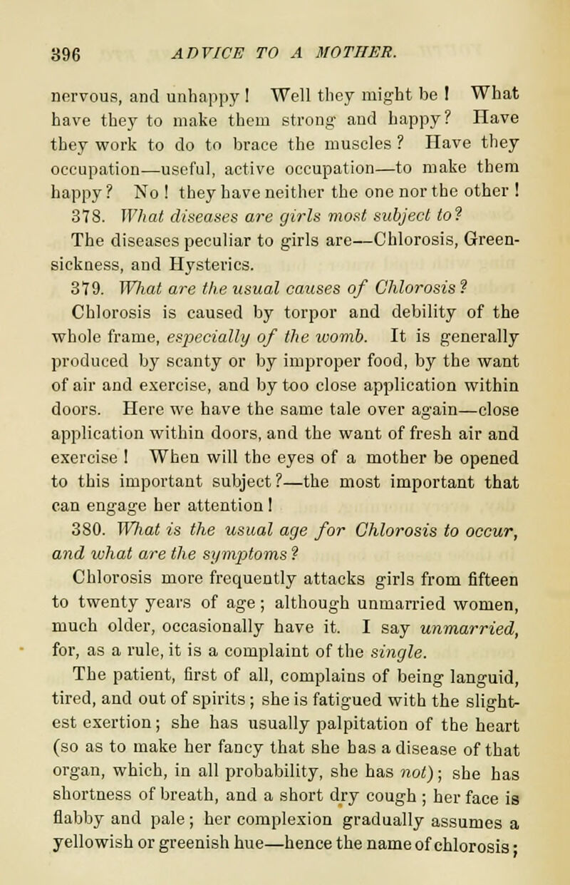 nervous, and unhappy ! Well they might be I What have they to make them strong and happy? Have they work to do to brace the muscles ? Have they occupation—useful, active occupation—to make them happy ? No ! they have neither the one nor the other ! 378. What diseases are girls most subject to? The diseases peculiar to girls are—Chlorosis, Green- sickness, and Hysterics. 379. WJiat are the usual caicses of Chlorosis ? Chlorosis is caused by torpor and debility of the whole frame, especially of the ivomb. It is generally produced by scanty or by improper food, by the want of air and exercise, and by too close application within doors. Here we have the same tale over again—close application within doors, and the want of fresh air and exercise ! When will the eyes of a mother be opened to this important subject ?—the most important that can engage her attention I 3S0. Wliat is the usual age for Chlorosis to occur, and ivhat are the symptoms ? Chlorosis more frequently attacks girls from fifteen to twenty years of age; although unmarried women, much older, occasionally have it. I say unmarried, for, as a rule, it is a complaint of the single. The patient, first of all, complains of being languid, tired, and out of spirits ; she is fatigued with the slight- est exertion; she has usually palpitation of the heart (so as to make her fancy that she has a disease of that organ, which, in all probability, she has not); she has shortness of breath, and a short dry cough ; her face is flabby and pale; her complexion gradually assumes a yellowish or greenish hue—hence the name of chlorosis •