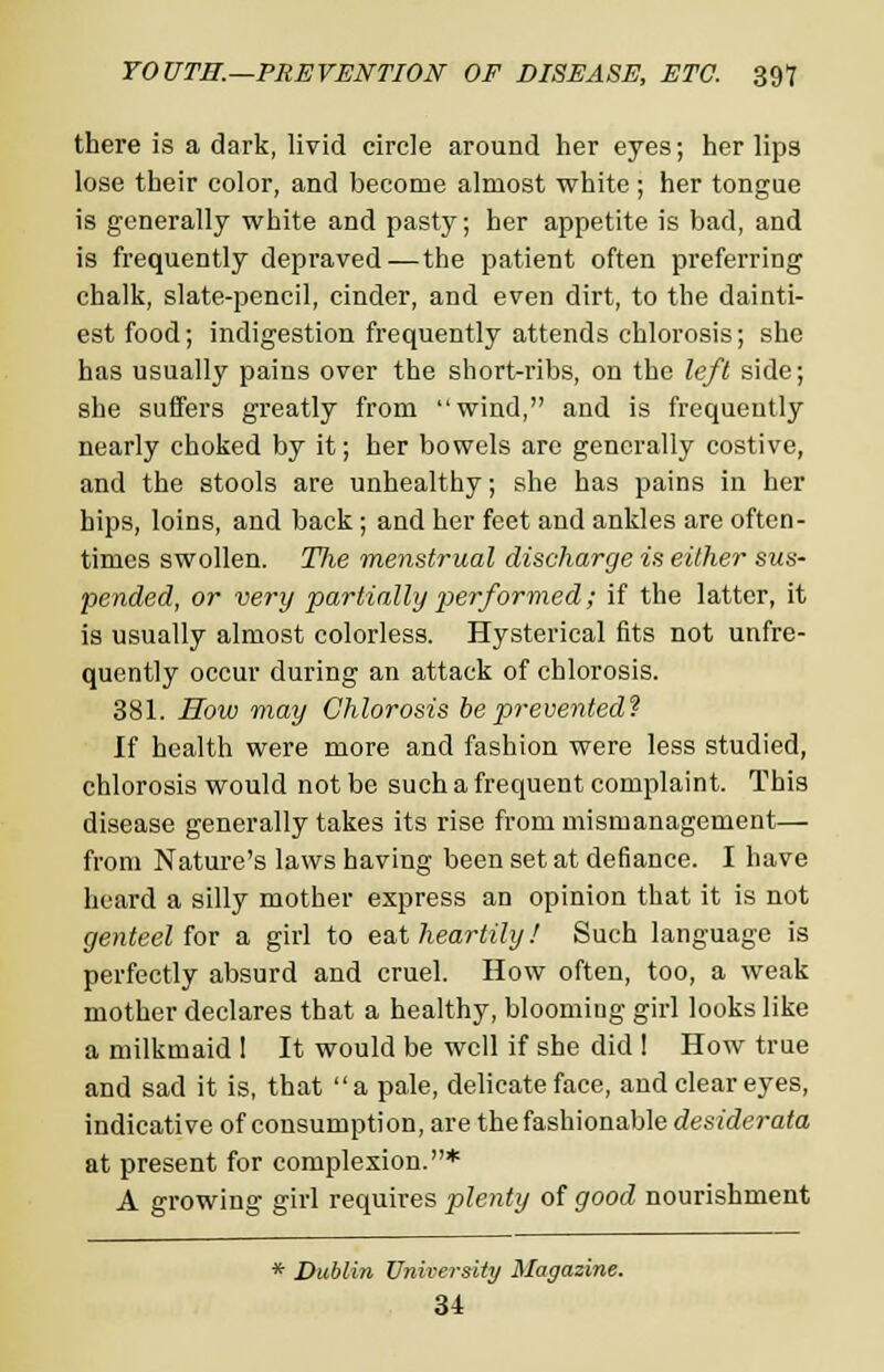 there is a dark, livid circle around her eyes; her lips lose their color, and become almost white ; her tongue is generally white and pasty; her appetite is bad, and is frequently depraved — the patient often preferring chalk, slate-pencil, cinder, and even dirt, to the dainti- est food; indigestion frequently attends chlorosis; she has usually pains over the short-ribs, on the left side; she suffers greatly from wind, and is frequently nearly choked by it; her bowels are generally costive, and the stools are unhealthy; she has pains in her hips, loins, and back ; and her feet and ankles are often- times swollen. Tlie menstrual discharge is either sus- pended, or very partially performed; if the latter, it is usually almost colorless. Hysterical fits not unfre- quently occur during an attack of chlorosis. 381. How may Chlorosis be prevented? If health were more and fashion were less studied, chlorosis would not be such a frequent complaint. This disease generally takes its rise from mismanagement— from Nature's laws having been set at defiance. I have heard a silly mother express an opinion that it is not genteel for a girl to eat heartily! Such language is perfectly absurd and cruel. How often, too, a weak mother declares that a healthy, blooming girl looks like a milkmaid 1 It would be well if she did I How true and sad it is, that a pale, delicate face, and clear eyes, indicative of consumption, are the fashionable desiderata at present for complexion.* A growing girl requires plenty of good nourishment * Dublin University Magazine. u