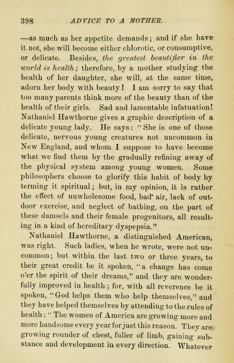 —as much as her appetite demands ; and if she have it not, she will become either chlorotic, or consumptive, or delicate. Besides, the greatest beautifier in the world is health; therefore, by a mother studying the health of her daughter, she will, at the same time, adorn her body with beauty! I am sorry to say that too many parents think more of the beauty than of the health of their girls. Sad and lamentable infatuation! Nathaniel Hawthorne gives a graphic description of a delicate young lady. He says:  She is one of those delicate, nervous young creatures not uncommon in New England, and whom I suppose to have become what we find them by the gradually refining away of the physical system among young women. Some philosophers choose to glorify this habit of body by terming it spiritual; but, in my opinion, it is rather the effect of unwholesome food, bad* air, lack of out- door exercise, and neglect of bathing, on the part of these damsels and their female progenitors, all result- ing in a kind of hereditary dyspepsia. Nathaniel Hawthorne, a distinguished American, was right. Such ladies, when he wrote, were not un- common; but within the last two or three years, to their great credit be it spoken, a change has come o'er the spirit of their dreams, and they are wonder- fully improved in health ; for, with all reverence be it spoken, God helps them who help themselves, and they have helped themselves by attending to the rules of health :  The women of America are growing more and more handsome every year for just this reason. They are growing rounder of chest, fuller of limb, gaining sub- stance and development in every direction. Whatever