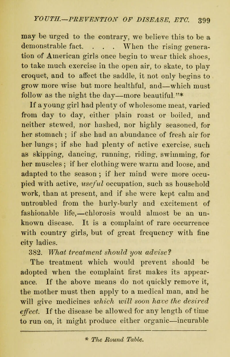 may be urged to the contrary, we believe this to be a demonstrable fact. . . . When the rising genera- tion of American girls once begiu to wear thick shoes, to take much exercise in the open air, to skate, to play croquet, and to affect the saddle, it not only begins to grow more wise but more healthful, and—which must follow as the night the day—more beautiful.* If a young girl had plenty of wholesome meat, varied from day to day, cither plain roast or boiled, and neither stewed, nor hashed, nor highly seasoned, for her stomach ; if she had an abundance of fresh air for her lungs; if she had plenty of active exercise, such as skipping, dancing, running, riding, swimming, for her muscles ; if her clothing were warm and loose, and adapted to the season ; if her mind were more occu- pied with active, useful occupation, such as household work, than at present, and if she were kept calm and untroubled from the hurly-burly and excitement of fashionable life,—chlorosis would almost be an un- known disease. It is a complaint of rare occurrence with country girls, but of great frequency with fine city ladies. 382. What treatment should you advise? The treatment which would prevent should be adopted when the complaint first makes its appear- ance. If the above means do not quickly remove it, the mother must then apply to a medical man, and he will give medicines which will soon have the desired effect. If the disease be allowed for any length of time to run on, it might produce either organic—incurable * The Round Table.