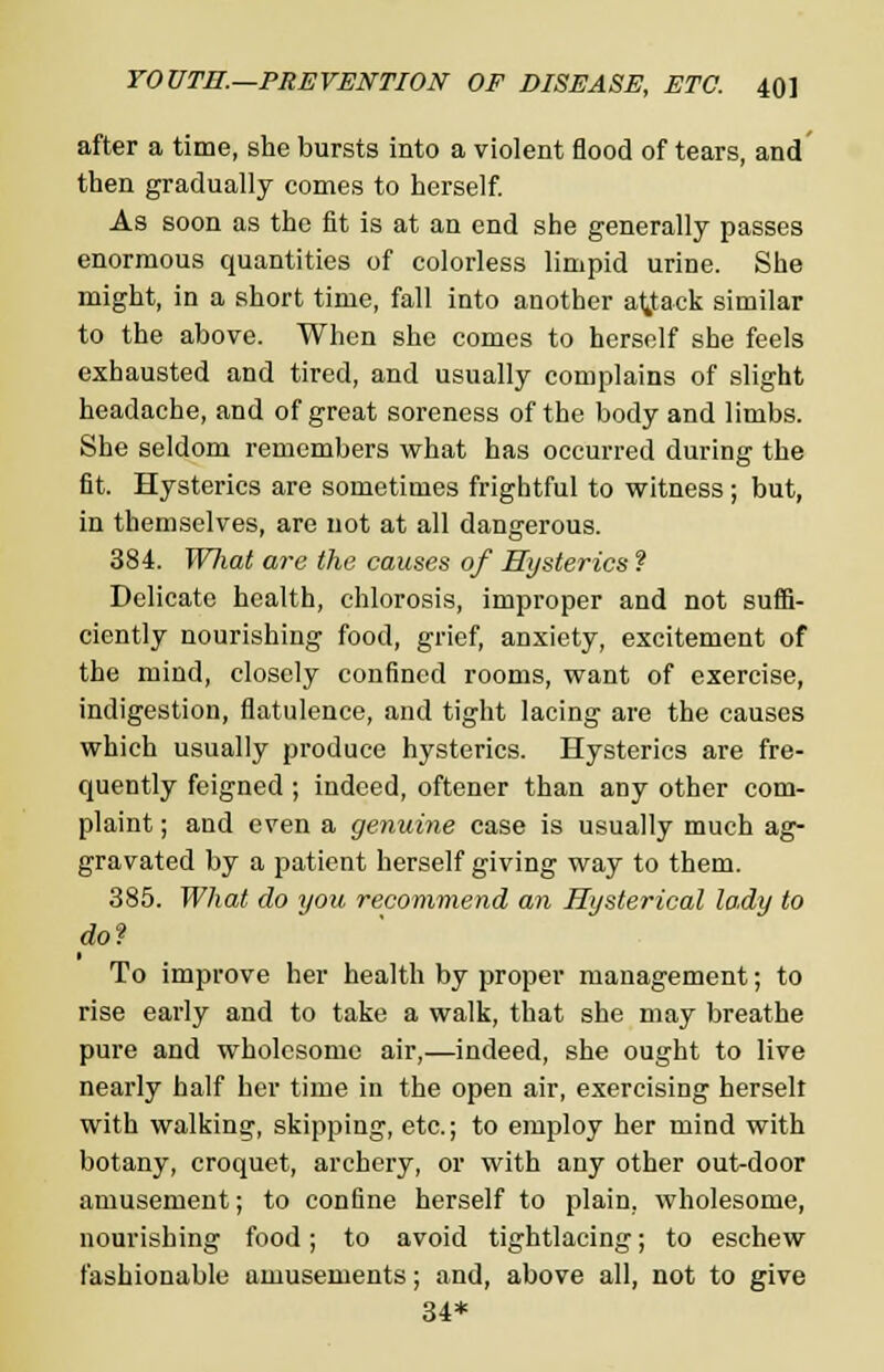 after a time, she bursts into a violent flood of tears, and then gradually comes to herself. As soon as the fit is at an end she generally passes enormous quantities of colorless limpid urine. She might, in a short time, fall into another attack similar to the above. When she comes to herself she feels exhausted and tired, and usually complains of slight headache, and of great soreness of the body and limbs. She seldom remembers what has occurred during the fit. Hysterics are sometimes frightful to witness ; but, in themselves, are not at all dangerous. 384. Wliat are the causes of Hysterics ? Delicate health, chlorosis, improper and not suffi- ciently nourishing food, grief, anxiety, excitement of the mind, closely confined rooms, want of exercise, indigestion, flatulence, and tight lacing are the causes which usually produce hysterics. Hysterics are fre- quently feigned ; indeed, oftener than any other com- plaint ; and even a genuine case is usually much ag- gravated by a patient herself giving way to them. 385. What do you recommend an Hysterical lady to do? To improve her health by proper management; to rise early and to take a walk, that she may breathe pure and wholesome air,—indeed, she ought to live nearly half her time in the open air, exercising herselt with walking, skipping, etc.; to employ her mind with botany, croquet, archery, or with any other out-door amusement; to confine herself to plain, wholesome, nourishing food; to avoid tightlacing; to eschew fashionable amusements; and, above all, not to give 34*