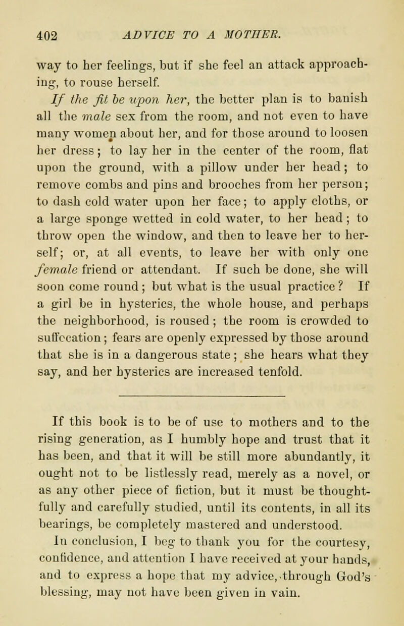 way to her feeliDgs, but if she feel an attack approach- ing-, to rouse herself. If the fit be upon her, the better plan is to banish all the male sex from the room, and not even to have many women about her, and for those around to loosen her dress; to lay her in the center of the room, flat upon the ground, with a pillow under her head; to remove combs and pins and brooches from her person; to dash cold water upon her face; to apply cloths, or a large sponge wetted in cold water, to her head; to throw open the window, and then to leave her to her- self; or, at all events, to leave her with only one female friend or attendant. If such be done, she will soon come round ; but what is the usual practice ? If a girl be in hysterics, the whole house, and perhaps the neighborhood, is roused ; the room is crowded to suffocation; fears are openly expressed by those around that she is in a dangerous state ; she hears what they say, and her hysterics are increased tenfold. If this book is to be of use to mothers and to the rising generation, as I humbly hope and trust that it has been, and that it will be still more abundantly, it ought not to be listlessly read, merely as a novel, or as any other piece of fiction, but it must be thought- fully and carefully studied, until its contents, in all its bearings, be completely mastered and understood. In conclusion, I beg to thank you for the courtesy, confidence, and attention I have received at your hands, and to express a hope that my advice, through God's blessing, may not have been given in vain.